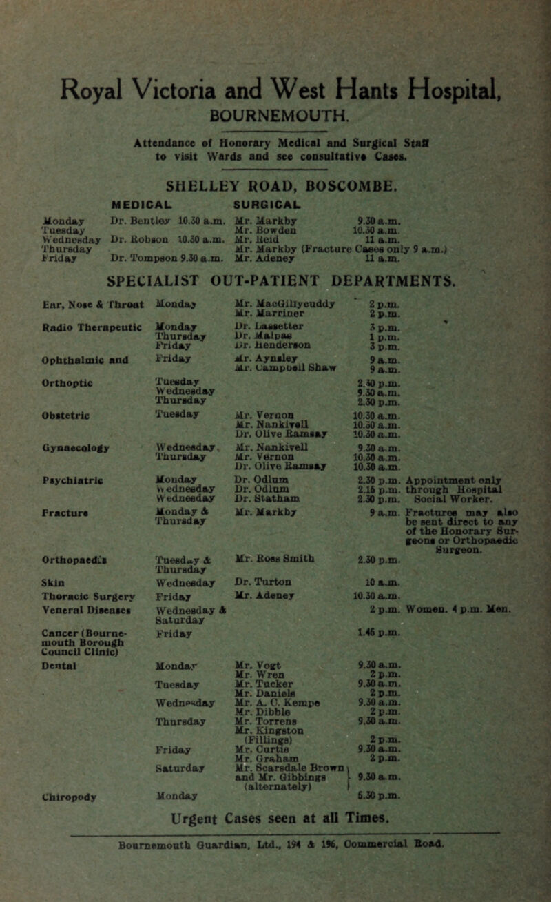 Royal Victoria and West Hants Hospital, BOURNEMOUTH. Attendance of Honorary Medical and Surgical Staff to visit Wards and see consultative Cases. SHELLEY ROAD, BOSCOMBE. MEDICAL SURGICAL Monday Tuesday Wednesday Thursday Friday Dr. Bentley 10.30 a.m. Mr. Markby 9.30 a.m. Mr. Bowden 10.30 a.m. Dr. Hobson 10.30 a.m. Mr. lteid 11 a.m. Mr. Markby (Fracture Cases only 9 a.m.) Dr. Tompson 9.30 a.m. Mr. Adeney 11 a.m. SPECIALIST OUT-PATIENT DEPARTMENTS. - Ear, Nose & throat Radio Therapeutic Ophthalmic and Orthoptic Obstetric Gynaecology Psychiatric Fracture Orthopaedics Skin Thoracic Surgery Veneral Diseases Cancer (Bourne¬ mouth Borough Council Clinic) Dental Chiropody Monday Mr. MaoGillycuddy Mr. Marriner 2 p.m. 2 p.m. Monday Thursday Friday Dr. Laesetter Dr. Maipae Dr. Henderson 3 p.m. 1 p.m. 3 p.m. Friday Mr. Aynsley Mr. (Jampuoil Shaw 9 a.m. 9 a.m. Tuesday Yv ednesd&y Thursday 2.30 p.m. 9.30 a.m. 2.30 p.m. Tuesday Mr. Vernon Mr. NankivslI Dr. Olive Hamsay 10.30 a.m. 10.30 a.m. 10.30 a.m. Wednesday Thursday Mr. Nankivell Mr. Vernon Dr. Olive Hamsay 9.30 a.m. 10.30 a.m. 10.30 a.m. % Monday v» edneeday Wednesday Dr. Odium Dr. Odium Dr. Statham Monday A Thursday Mr. Markby Tuesday A Thursday Mr. Boss Smith Wednesday Dr. Turton Friday Mr. Adeney 2.30 p.m. Appointment only 2.16 p.m. through Hospital 2.30 p.m. Social Worker. 9 a.m. Fracture* may also be sent direct to any of the Honorary Sur¬ geons or Orthopaedic Surgeon. 2.30 p.m. 10 a.m. 10.30 a.m. Wednesday A Saturday Friday Monday Tuesday Wedn«“iday Thursday Friday Saturday Monday Mr. Vogt Mr. Wren Mr. Tucker Mr. Daniels Mr. A. 0. Kempe Mr. Dibble Mr. Torrens Mr. Kingston (Fillings) Mr. Curtis Mr. Graham Mr. Scarsdale Brown and Mr. Gibbings (alternately) 2 p.m. Women. 4 p.m. Men. 1.46 p.m. 9.30 a.m. 2 p.m. 9.30 a.m. 2 p.m. 9.30 a.m. 2 p.m. 9.30 a.m. 2 p.m. 9.30 a.m. 2 p.m. 9.30 am. 6.30 p.m. Urgent Cases seen at all Times. Bournemouth Guardian, Ltd., 194 A 196, Commercial Boad.