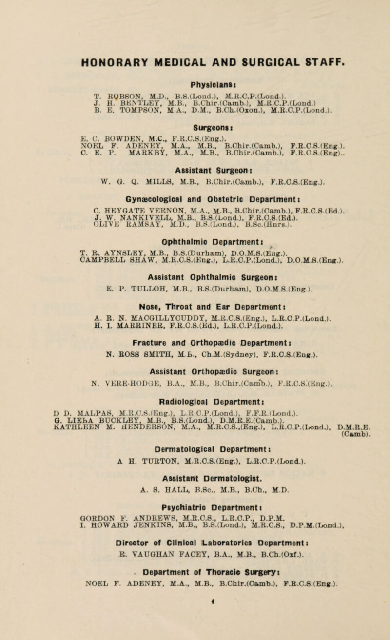 HONORARY MEDICAL AND SURGICAL STAFF. Physicians: T. RyBSON, M.D., B.S.(Lond.)t M.R.C.P.(Lond.). J. II. BENTLEY, M.B., B.Chir.(Camb.), M.R.C.P.(Lond) B. E. TOMPSON. M.A., D.M., B.Ch.(Oxon.), M.R.C.P.(Lond.). Surgeons i E. C. BOWDEN. M.C., F.R.C.8.(Eng.). NOEL F. ADENEY, M.A.. M.B., B.Chir.(Camb.), F.R.C.SJEng.). 0. E. P. MARKBY, M.A., M.B., B.Chir.(Camb.), F.R.C.S.(Eng).. Assistant Surgeon: W. G. Q. MILLS, M.B., B.Chir.(Camb.), F.R.C.8.(Eng.). Gynaecological and Obstetric Department: 0. HEYGATE VERNON, M.A., M.B., B.Chir.(Camb.), F.R.C.8.(Ed.). J. W. NANKIVELL. M.B., B.8.(Lond.), F.R.0.8.(Ed.). OLIVE RAMSAY, M.D., B.8.(Lond.), B.So.(Hnrs.). Ophthalmic Department: T. R. AYNSLEY, M.B., B.S.(Durham), D.0.M.8.(Eng.). CAMPBELL SHAW, M.R.C.S.(Eng.), L.R.C.P.(Lond.). D.0.M.8.(Eng.). Assistant Ophthalmic Surgeon: E. P. TULLOH, M.B., B.S.(Durham), D.O.M.S.(Eng). Nose, Throat and Ear Department: A. R. N. MACGILLYCUDDY, M.R.C.8.(Eng.), L.R.O.P.(Lond.). H. I. MARRINER. F.R.C.S.(Ed.), L.R.C.P.(Lond.). Fracture and Orthopaedic Department: N. ROSS SMITH. MB.. Ch.M.(Sydney). F.R.O.S.tEng.). Assistant Orthopaedic Surgeon: N. VERE-HODGE, B.A., M.B., B.Chir.(CamV), F.R.C.S.(Eng.). Radiological Department: D D. MALPAS, M.R.C.S.(Eng.), L.R.C.P.(Lond.), F.F.R.(Lond.). G. LIEBA BUCKLEY, M.B., B.S.(Lond.), D.M.R.E.(Camb-). KATHLEEN M. HENDERSON, M.A., M.R.C.8.,(Eng.), L.R.C.P.(Lond.). D.M.R.E. (Camb). Dermatological Department: A H. TURTON. M.R.0.8.(Eng.), L.R.C.P.(Lond.). Assistant Dermatologist. A. S. HALL, B.Sc., M.B., B.Ch., M.D. Psychiatric Department: GORDON F. ANDREWS, M.R.C.8., L.R.O.P., D.P.M. I. HOWARD JENKINS, M.B., B.SJLond.), M.R.C.S., D.P.M.(Loud.). Director of Clinical Laboratories Department: R. VAUGHAN FACEY, B.A., M.B., B.Cb.(OxL). . Department of Thoracic Surgery: NOEL F. ADENEY. M.A., M B., B.Chir.(Camb.), F.R.C.S.(Eng ). I