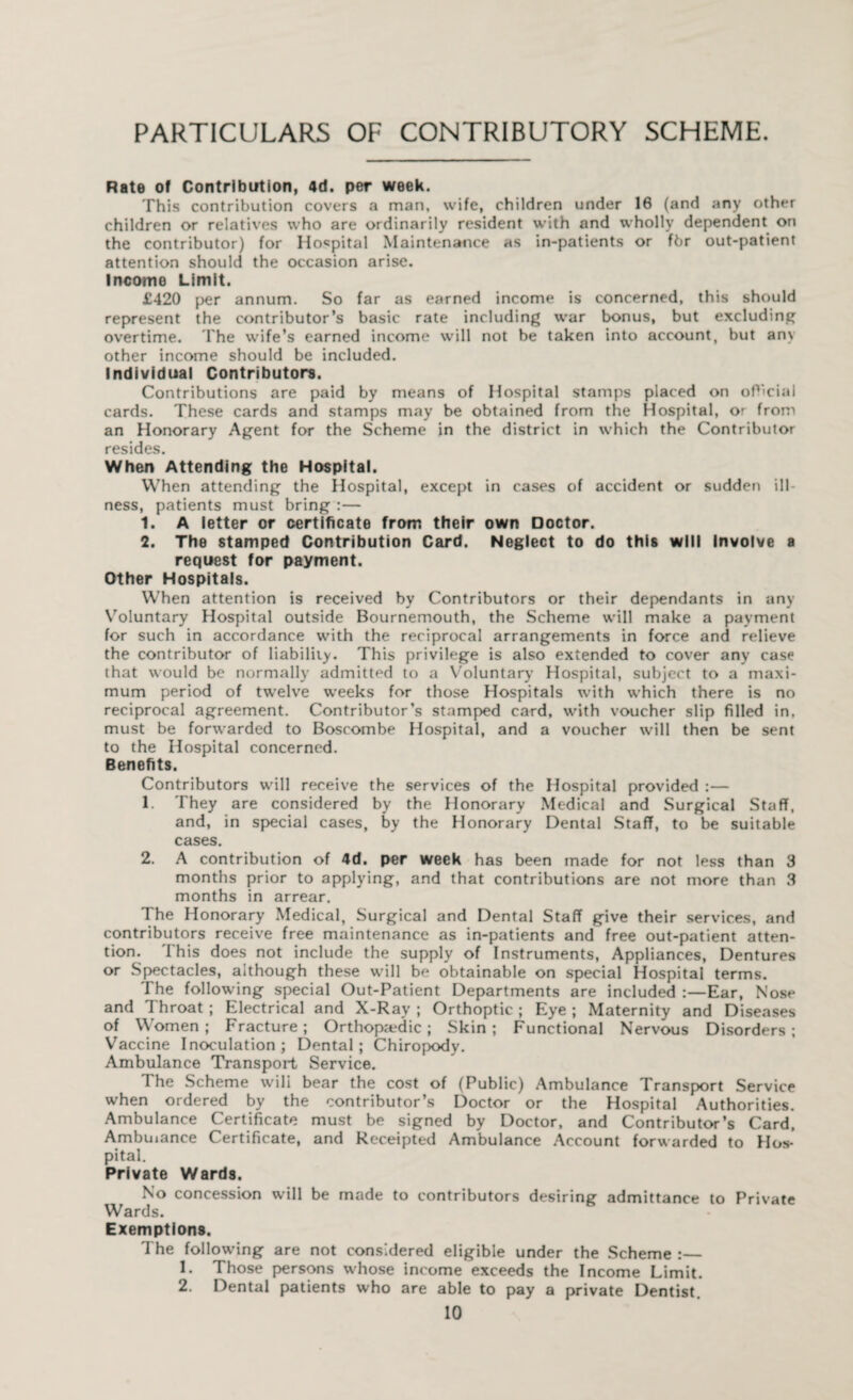 PARTICULARS OF CONTRIBUTORY SCHEME. Rate of Contribution, 4d. per week. This contribution covers a man, wife, children under 16 (and any other children or relatives who are ordinarily resident with and wholly dependent on the contributor) for Hospital Maintenance as in-patients or fbr out-patient attention should the occasion arise. Income Limit. £420 per annum. So far as earned income is concerned, this should represent the contributor’s basic rate including war bonus, but excluding overtime. The wife’s earned income will not be taken into account, but any other income should be included. Individual Contributors. Contributions are paid by means of Hospital stamps placed on official cards. These cards and stamps may be obtained from the Hospital, or from an Honorary Agent for the Scheme in the district in which the Contributor resides. When Attending the Hospital. When attending the Hospital, except in cases of accident or sudden ill ness, patients must bring :— 1. A letter or certificate from their own Doctor. 2. The stamped Contribution Card. Neglect to do this will Involve a request for payment. Other Hospitals. When attention is received by Contributors or their dependants in any Voluntary Hospital outside Bournemouth, the Scheme will make a payment for such in accordance with the reciprocal arrangements in force and relieve the contributor of liability. This privilege is also extended to cover any case that would be normally admitted to a Voluntary Hospital, subject to a maxi¬ mum period of twelve weeks for those Hospitals with which there is no reciprocal agreement. Contributor’s stamped card, with voucher slip filled in. must be forwarded to Boscombe Hospital, and a voucher will then be sent to the Hospital concerned. Benefits. Contributors will receive the services of the Hospital provided :— 1. They are considered by the Honorary Medical and Surgical Staff, and, in special cases, by the Honorary Dental Staff, to be suitable cases. 2. A contribution of 4d. per week has been made for not less than 3 months prior to applying, and that contributions are not more than 3 months in arrear. The Honorary Medical, Surgical and Dental Staff give their services, and contributors receive free maintenance as in-patients and free out-patient atten¬ tion. I'his does not include the supply of Instruments, Appliances, Dentures or Spectacles, although these will be obtainable on special Hospital terms. The following special Out-Patient Departments are included :—Ear, Nose and Throat ; Electrical and X-Ray ; Orthoptic ; Eye ; Maternity and Diseases of Women; Fracture; Orthopaedic; Skin; Functional Nervous Disorders; Vaccine Inoculation; Dental; Chiropody. Ambulance Transport Service. The Scheme wili bear the cost of (Public) Ambulance Transport Service when ordered by the contributor’s Doctor or the Hospital Authorities. Ambulance Certificate must be signed by Doctor, and Contributor’s Card, Ambuiance Certificate, and Receipted Ambulance Account forwarded to Hos¬ pital. Private Wards. No concession will be made to contributors desiring admittance to Private Wards. Exemptions, The following are not considered eligible under the Scheme :— 1. Those persons whose income exceeds the Income Limit. 2. Dental patients who are able to pay a private Dentist.