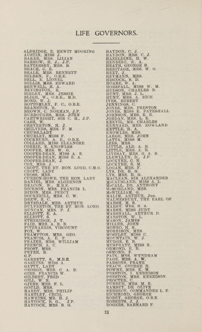 LIFE GOVERNORS ALDRIDGE. E. HEWIT MOORING AUSTIN. MISS J. BAKER, MRS. LILIAN HARROW, H. J.. J.P. HATTEHSBY, MRS. B. BEACH, 0. R. BEALE, MRS. BENNETT BELBEN, F., O.B.E. BELL, E. LIONEL BELL18, MRS. EDWARD BEN WELL, H. A. BEV1NGT0N, R. BIRLEY, MRS. JESSIE BL1GH, W., O.B.E., M.I). BOND, W\ J. BOTTOMLEY, F. C., O.B.E. BRANSTON, R. BROWN, 0. NOR ALAN, J.P. BURROUGHS, MRS. JOHN CARTWRIGHT, SIR C. U., J.P. CASH, W. CHEVERTON, II. J. OHILVERS, MRS. F. M. CHUBB,LADY CHURLEY, MISS F. COCKBURN, A. E„ O.B.E. COLLARD, MISS ELEANORE CORRIE, E. KNOWLES COOPER, MRS. W. G. COOPER-DEAN, MISS A. E. COOPER-DEAN, MISS E. A. COOPER-DEAN, J. COX, MRS. J. CROFT, THE RT. HON. LORD, C.M.G. CROFT, LADY CROSS, AIRS. CURZON-HOWE, THE HON. LADY DANIEL, MRS. ALGERNON DEACON. W„ M.B.E. DICKSON. MRS. FRANCIS L. DIXON, MRS. PERCY DOCKERILL, MRS. 0. W. DREW, R. C. DRYSDALE, MRS. ARTHUR DULVERTON, THE RT. HON. LORD DUNCAN, MRS. P. J. ELLIOTT, E. A. ELLIOTT. 8. ETHERTDGE, J. T. FAIR. MRS. A. E. B. FTTZHARRIS, VISCOUNT FOX W FRAMPTON, MRS. GEO. FRANCIS, A. E. F. FRAZER, MRS. WILLIAM FRENCH. A. C. FROST, MRS. FRYER. B. G.P. GARRETT, S., M.B.E. GASKINS. MISS A. GATTY. LADY GEORGE. MRS. C. A. D. GIBB. FRANCIS W. GILBERT, FRED GILL. W. R. GJERS, MRS. F. L. GOULD. MRS. HARDY, MRS. PHILIP HARTLEY. CECIL HAWKTNS, MR. H. J. HAYCOCK, B. 0., J.P. HAYCOCK, MRS. B. G. HAYDON, C. J. HAY DON. MRS. C. J. HAZELDINE, H. W. HEN BEST, W. A. HEATH, GEORGE H. HERITAGE, MRS. W. G. IIEXT, J. HEY MANN, MRS. ILISCOCK, 8. D. HOARE, W. A. HORSFALL, MISS W. M. HUDSON, CHARLES B. HUNT. MRS. J. L. HUNT, MRS. A. RICE IVES, ROBERT JENNINGS. C. JONES, MRS. PRESTON JONES, MISS E. PATE8HALL JOHNSON. MRS. E. R. JORDAN, MRS. L. E. KEEVIL, MR. CHARLES KENNARD, MRS. ROWLAND KETTLE, H. A. KNOWLES, MRS. LARGE, MRS. JOHN LATTA, MISS M. LEES, MRS. LITTLE, A LI). A. H. LITTLE, MRS. A. H. LIVESAY, MRS. G. A. B. LLEWLLYN, D., J.P. LOCKYER, C. N. LOCKYEK, R. M. LOGAN, MRS. F- LYS, DR. H. G. LY8, MRS. H. G. MACLEAN, SIR ALEXANDER MoCAUSLAND, MISS A. L. McCALL, DR. ANTHONY McMORLAND, MRS. MeWILLIAM. G. MALTM. ARTHUR, Jnn. MALMESBURY, THE EARL OF MARSH. H. 8. MARSH. MRS. H. S. MARSH, MISS JUDY MARSHALL, ARTHUR D. MARSTON, W. L. MASON, JAMES MILLER, JOHN MONRO. H. R. MORRTSON, MRS. MOSELEY. MISS C. MOUNTAIN, W. J. MTTDGE, E. B. MUSPRATT. MISS R. ORMOND, E. B. OSMOND. F. PATN, MRS. WYNDHAM PAGE. MRS. A. W. PARSONS. FRANK PEACH. GEORGE H. POWNE, MRS. K. M. PRESTON. I. KERRTSON PRESTON. MRS. KERRTSON PROCTER, C. PURDUE, MRS. M. E. RAMSEY. DR OLIVE REBBECK. COMMANDER L. E RICHMOND, GEORGE ROBEY. GEORGE. O.B.E. ROBERTS. J. J. ROGERS. BARNARD F.