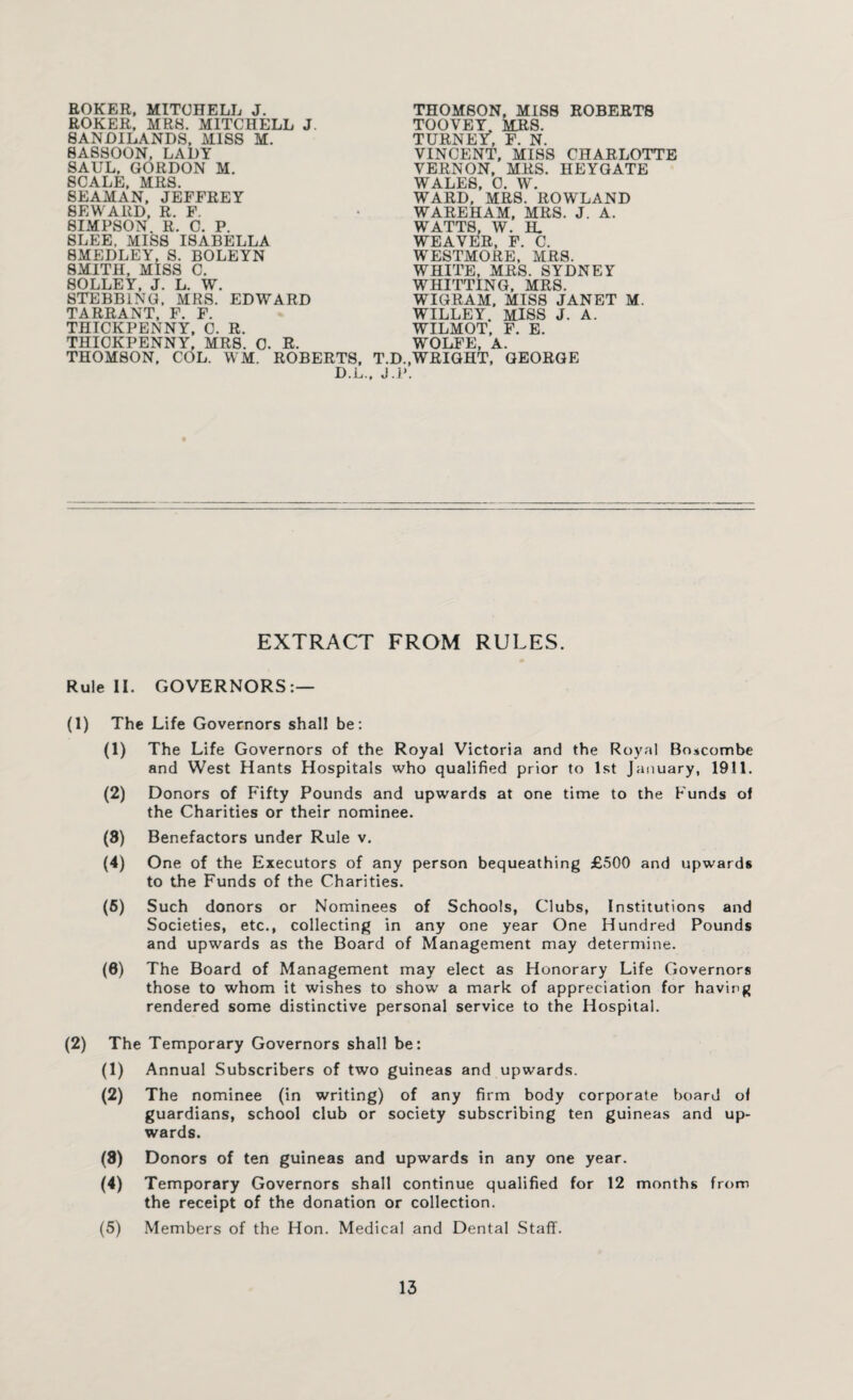 EOKER, MITCHELL J. ROKER, MR8. MITCHELL J. SAND1LANDS, miss m. SASSOON, LADY SAUL, GORDON M. SCALE, MRS. 8EAMAN, JEFFREY SEWARD, R. F. 8IMPSON. R. C. P. 8LEE. MISS ISABELLA SMEDLEY, S. BOLEYN SMITH, MISS C. SOLLEY. J. L. W. STEBB1NG, MRS. EDWARD TARRANT, F. F. THICKPENNY, C. R. THICKPENNY, MRS. C. R. THOMSON, COL. WM. ROBERTS, D.L THOMSON, MISS ROBERTS TOOVEY. MRS. TURNEY^, F. N. VINCENT, MISS CHARLOTTE VERNON, MRS. HEYGATE WALES, 0. W. WARD, MRS. ROWLAND WAREHAM, MRS. J. A. WATTS, W. IL WEAVER, F. C. WESTMORE, MRS. WHITE, MRS. SYDNEY WHITTING, MRS. WIGRAM, MISS JANET M. WILLEY. MISS J. A. WILMOT, F. E. WOLFE, A. T.D.,WRIGHT, GEORGE . J.P. EXTRACT FROM RULES. Rule II. GOVERNORS:— (1) The Life Governors shall be : (1) The Life Governors of the Royal Victoria and the Royal Bo*combe and West Hants Hospitals who qualified prior to 1st January, 1911. (2) Donors of Fifty Pounds and upwards at one time to the Funds of the Charities or their nominee. (8) Benefactors under Rule v. (4) One of the Executors of any person bequeathing £500 and upwards to the Funds of the Charities. (5) Such donors or Nominees of Schools, Clubs, Institutions and Societies, etc., collecting in any one year One Hundred Pounds and upwards as the Board of Management may determine. (6) The Board of Management may elect as Honorary Life Governors those to whom it wishes to show a mark of appreciation for having rendered some distinctive personal service to the Hospital. (2) The Temporary Governors shall be: (1) Annual Subscribers of two guineas and upwards. (2) The nominee (in writing) of any firm body corporate board of guardians, school club or society subscribing ten guineas and up¬ wards. (8) Donors of ten guineas and upwards in any one year. (4) Temporary Governors shall continue qualified for 12 months from the receipt of the donation or collection. (5) Members of the Hon. Medical and Dental Staff.