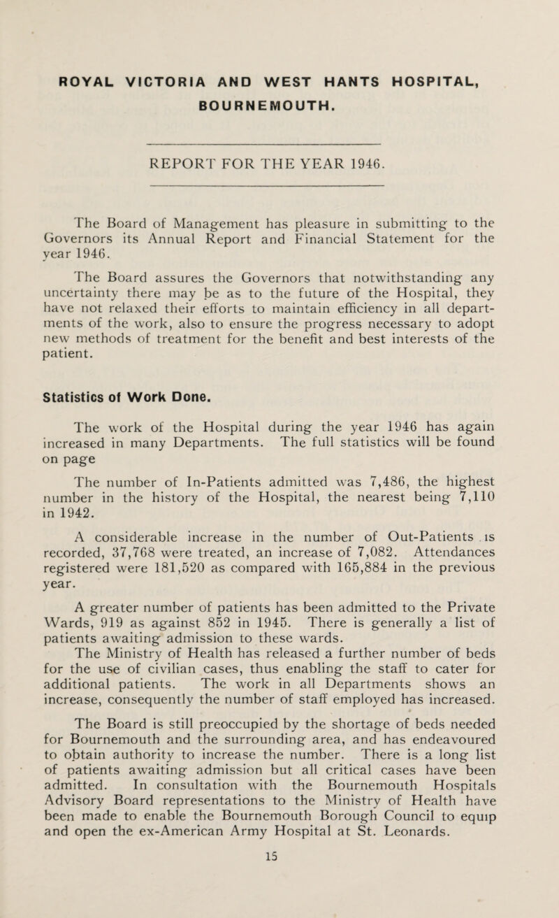 ROYAL VICTORIA AND WEST HANTS HOSPITAL, BOURNEMOUTH. REPORT FOR THE YEAR 1946. The Board of Management has pleasure in submitting to the Governors its Annual Report and Financial Statement for the year 1946. The Board assures the Governors that notwithstanding any uncertainty there may be as to the future of the Hospital, they have not relaxed their efforts to maintain efficiency in all depart¬ ments of the work, also to ensure the progress necessary to adopt new methods of treatment for the benefit and best interests of the patient. Statistics of Work Done. The work of the Hospital during the year 1946 has again increased in many Departments. The full statistics will be found on page The number of In-Patients admitted was 7,486, the highest number in the history of the Hospital, the nearest being 7,110 in 1942. A considerable increase in the number of Out-Patients is recorded, 37,768 were treated, an increase of 7,082. Attendances registered were 181,520 as compared with 165,884 in the previous year. A greater number of patients has been admitted to the Private Wards, 919 as against 852 in 1945. There is generally a list of patients awaiting admission to these wards. The Ministry of Health has released a further number of beds for the use of civilian cases, thus enabling the staff to cater for additional patients. The work in all Departments shows an increase, consequently the number of staff employed has increased. # The Board is still preoccupied by the shortage of beds needed for Bournemouth and the surrounding area, and has endeavoured to obtain authority to increase the number. There is a long list of patients awaiting admission but all critical cases have been admitted. In consultation with the Bournemouth Hospitals Advisory Board representations to the Ministry of Health have been made to enable the Bournemouth Borough Council to equip and open the ex-American Army Hospital at St. Leonards.