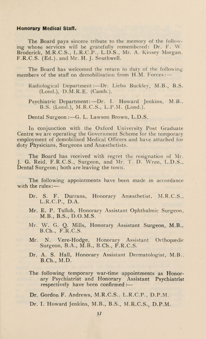 Honorary Medical Staff. The Board pays sincere tribute to the memory of the follow¬ ing whose services will be gratefully remembered: Dr. F. W. Broderick, M.R.C.S., L.R.C.P., L.D.S., Mr. A. Kinsey Morgan, F.R.C.S. (Ed.), and Mr. H. J. Southwell. The Board has welcomed the return to duty of the following members of the staff on demobilisation from H.M. Forces: — Radiological Department:—Dr. Lieba Buckley, M.B., B.S. (Lond.), D.M.R.E. (Camb.). Psychiatric Department:—Dr. I. Howard Jenkins, M.B., B.S. (Lond.), M.R.C.S., L.P.M. (Lond.). Dental Surgeon:—G. L. Lawson Brown, L.D.S. In conjunction with the Oxford University Post Graduate Centre we are operating the Government Scheme for the temporary employment of demobilised Medical Officers and have attached for duty Physicians, Surgeons and Anaesthetists. The Board has received with regret the resignation of Mr. J. G. Reid, F.R.C.S., Surgeon, and Mr. T. D. Wren, L.D.S., Dental Surgeon; both are leaving the town. The following appointments have been made in accordance with the rules: — Dr. S. F. Durrans, Honorary Anaesthetist, M.R.C.S., L. R.C.P., D.A. Mr. E. P. Tulloh, Honorary Assistant Ophthalmic Surgeon, M. B., B.S., D.O.M.S. Mr. W. G. Q. Mills, Honorary Assistant Surgeon, M.B., B.Ch., F.R.C.S. Mr. N. Vere-Hodge, Honorary Assistant Orthopaedic Surgeon, B.A., M.B., B.Ch., F.R.C.S. Dr. A. S. Hall, Honorary Assistant Dermatologist, M.B., B.Ch., M.D. The following temporary war-time appointments as Honor¬ ary Psychiatrist and Honorary Assistant Psychiatrist respectively have been confirmed :— Dr. Gordon F. Andrews, M.R.C.S., L.R.C.P., D.P.M. Dr. I. Howard Jenkins, M.B., B.S., M.R.C.S., D.P.M.