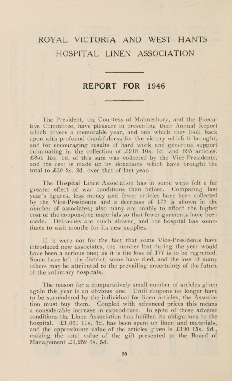 HOSPITAL LINEN ASSOCIATION REPORT FOR 1946 l'he President, the Countess of Malmesbury, and the Execu¬ tive Committee, have pleasure in presenting their Annual Report which covers a memorable year, and one which thev look back upon with profound thankfulness for the victory which it brought, and for encouraging results of hard work and generous support culminating in the collection of £918 10s. Id. and 895 articles. £851 15s. Id. of this sum was collected bv the Vice-Presidents, and the rest is made up by donations which have brought the total to £30 2s. 2d. over that of last year. The Hospital Linen Association has in some wavs felt a far greater effect of war conditions than before. Comparing last year’s figures, less money and fewer articles have been collected by the Vice-Presidents and a decrease of 177 is shown in the number of associates; also many are unable to afford the higher cost of the coupon-free materials so that few er garments have been made. Deliveries are much slower, and the hospital has some¬ times to wait months for its new supplies. If it were not for the fact that some Vice-Presidents have introduced new' associates, the number lost during the year would have been a serious one; as it is the loss of 177 is to be regretted. Some have left the district, some have died, and the loss of many others may be attributed to the prevailing- uncertainty of the future of the voluntary hospitals. The reason for a comparatively small number of articles given again this year is an obvious one. Until coupons no longer have to be surrendered by the individual for linen articles, the Associa¬ tion must buy them. Coupled with advanced prices this means a considerable increase in expenditure. In spite of these adverse conditions the Linen Association has fulfilled its oblig-ations to the hospital. £1,061 11s. 3d. has been spent on linen and materials, and the approximate value of the articles griven is £190 15s. 2d., making the total value of the gift presented to the Board of Management £1,252 6s. 5d.