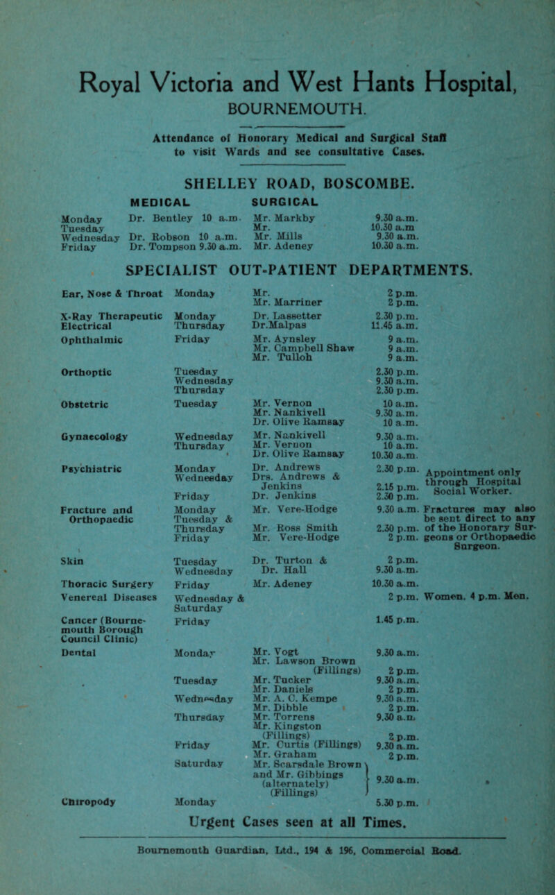 Royal Victoria and West Hants Hospital, BOURNEMOUTH. Attendance of Honorary Medical and Surgical Stall to visit Wards and see consultative Cases. SHELLEY ROAD, BOSCOMBE. MEDICAL SURGICAL Monday Dr. Bentley 10 a.m Mr. Markby Tuesday Mr. Wednesday Dr. Robson 10 a.m. Mr. Mills Friday Dr. Tompson 9.30 a.m. Mr. Adeney 9.30 a.m. 10.30 a.m 9.30 a.m. 10.30 a.m. SPECIALIST OUT-PATIENT DEPARTMENTS. Ear, Nose A Throat Monday X*Ray Therapeutic Monday Electrical Thursday Ophthalmic Friday Mr. Mr. Marriner 2 p.m. 2 p.m. Dr. Lassetter Dr.Malpas 2.30 p.m. 11.45 a.m. Mr. Aynsley 9 a.m. Mr. Campbell Shaw 9 a.m. Mr. Tulloh 9 a.m. Orthoptic Obstetric Gynaecology Psychiatric Fracture and Orthopaedic \ Skin Thoracic Surgery Venereal Diseases Cancer (Bourne¬ mouth Borough Council Clinic) Dental Chiropody Tuesday 2.30 p.m. Wednesday 9.30 a.m. Thursday 2.30 p.m. Tuesday Mr. Vernon 10 a.m. Mr. Nankivell 9.30 a.in. Dr. Olive Ramsay 10 a.m. Wednesday Mr. Nankivell 9.30 a.m. Thursday Mr. Vernon 10 a.m. t Dr. Olive Ramsay 10.30 a.m. Monday Wednesday Friday Dr. Andrews Drs. Andrews & Jenkins Dr. Jenkins 2.30 p.m. 2.15 p.m. 2.30 p.m. Appointment only through Hospital Social Worker. Monday Mr. Vere-Hodge 9.30 a.m. Fractures may al»o Tuesday & be sent direct to any Thursday Mr. Ross Smith 2.30 p.m. of the Honorary Sur¬ Friday Mr. Vere-Hodge 2 p.m. geons or Orthopaedic Snrgeon. Tuesday Dr. Turton & 2 p.m. W'edneeday Dr. Hall 9.30 a.m. Friday Mr. Adeney 10.30 a.m. Wednesday Saturday A 2 p.m. Women. 4 p.m. Men. Friday 1.45 p.m. Monday Mr. Vogt Mr. Lawson Brown 9.30 a.m. (Fillings) 2 p.m. Tuesday Mr. Tucker 9.30 a.m. Mr. Daniels 2 p.m. Wednesday Mr. A. C. Kempe 9.30 a.m. Mr. Dibble 2 p.m. Thursday Mr. Torrens Mr. Kingston 9.30 a.m * (Fillings) 2 p.m. Friday Mr. Curtis (FiUings) Mr. Graham 9.30 a.m. 2 p.m. Saturday Mr. Scarsdale Brown > and Mr. Gihbings ? 9.30 a.m. (alternately) • (Fillings) i 1 Monday 5.30 p.m. Urgent Cases seen at all Times. Bournemouth Guardian, Ltd., 194 A 196, Commercial Road.