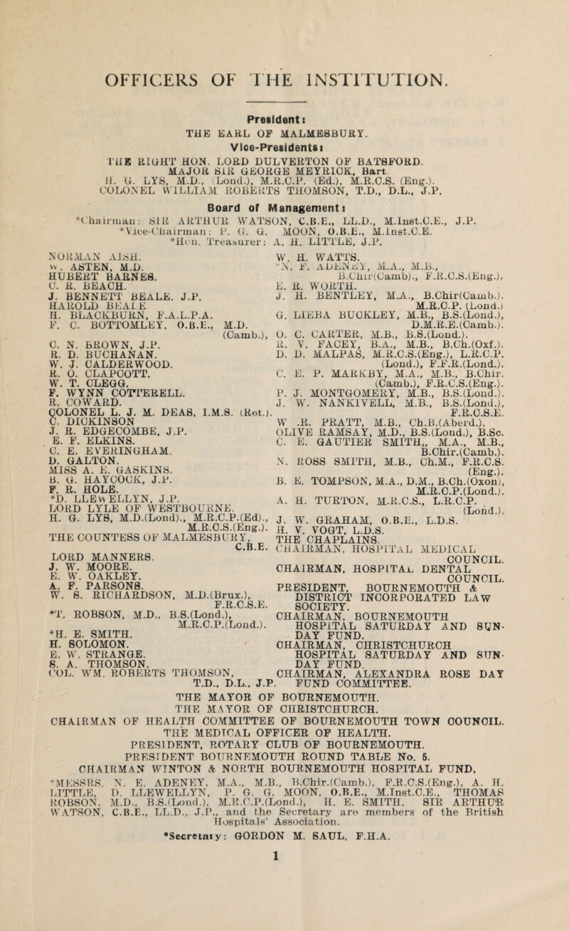 OFFICERS OF THE INSTITUTION. Presidents THE EARL OP MALMESBURY. Vice-Presidents! THE RIGHT HON. LORD DULVERTON OP BATSFORD. MAJOR SIR GEORGE MEYR10K, Bart. II. G. LYS, M.D., (Loud.), M.R.C.P. (Ed.), M.R.C.S. (Eng.). COLONEL WILLIAM ROBERTS THOMSON, T.D., D.L., J.P. Board of Management! Chairman: SIR ARTHUR WATSON, C.B.E., LL.D., M.Iuet.C.E., J.P. Vice-Chairman: P. G. G. MOON, O.B.E., M.Inst.G.E. Hou. Treasurer: A. H. LITTLE, J.P. NORMAN A1SH. v> . ASTEN, M.D. HUBERT BARNES. U. R. BEACH. J. BENNETT BEALE. J.P. HAROLD BEALE H. BLACKBURN, F.A.L.P.A. F. C. BOTTOMLEY, O.B.E., M.D. (Camb.), C. N. BROWN, J.P. R. D. BUCHANAN. W. -J. C ALDER WOOD. R. 0. CLAPCOTT. W. T. CLEGG. F. WYNN COTTERELL. R. COWARD. COLONEL L. J. M. DEAS, I.M.8. iRet.) C. DICKINSON J. R. EDGECOMBE, J.P. E. F. ELKINS. C. E. EVERINGHAM. D. GALTON. MISS A. E. GASKINS. B. G. HAYCOCK, J.P. F. R. HOLE. *D. LLEWELLYN, J.P. LORD LYLE OF WESTBOURNE. H. G. LYS, M.D.(Lond)., M.R.C.P.(Ed)., M.R.C.S.(Eng.). THE COUNTESS OF MALMESBURY, C B E LORD MANNERS. J. W. MOORE. E. W. OAKLEY. A. F. PARSONS. W. S. RICHARDSON, M.DJBrux.), F R C S E *T. ROBSON, M.D., B.SJLond.'),' M.R.C.P.(Loud.). *H. E. SMITH. H. SOLOMON. E. W. STRANGE. S. A. THOMSON. COL. WM. ROBERTS THOMSON, T.D., D.L., J.l W. H. WATTS. N. F. ADENEY, M.A., M.B., B.Cbir(Camb)., F.R.C.S.(Eng.). E. R. WORTH. J. H. BENTLEY, M.A., B.Chir(Oamb.). M.R.C.P. (Lond.) G. LIEBA BUCKLEY, M.B., B.S.(Lond.), D.M.R.EJCarub.). O. C. CARTER, M.B., B.SJLond.). R. V. FACEY, B.A., M.B., B.Ch.(0xf.). D. D. MALPAS, M.R.C.S.(Eng.), L.R.C.P. (Lond.), F.F.R.(Lond-). C. E. P. MAR KB Y, M.A., M.B., B.Chir. (Camb.), F.R.C.S.(Eng.). P. J. MONTGOMERY, M.B., B.S.(LomL). J. W. NANKIYELL, M.B., B.S.(Lond.), PROSE ' W .R. PRATT, M.B., Ch.B.(AbercL). ' OLIVE RAMSAY, M.D., B.SJLond.), B.Sc. C. E. GAUTIER SMITH,, M.A., M.B., B.Chir.(Camb.). N. ROSS SMITH, M.B., Ch.M., F.R.C.S. (Eng.). B. E. TOMPSON, M.A., D.M., B.Ch.(Oxon), M.R.C.P.(Lond.). A. H. TURTON, M.R.C.S., L.R.C.P. (Lond.). J. W. GRAHAM, O.B.E., L.D.S. H. V. VOGT, L.D.S. THE CHAPLAINS. CHAIRMAN, HOSPITAL MEDICAL COUNCIL. CHAIRMAN, HOSPITAL. DENTAL COUNCIL. PRESIDENT, BOURNEMOUTH A DISTRICT INCORPORATED LAW SOCIETY CHAIRMAN,' BOURNEMOUTH HOSPITAL SATURDAY AND SUN¬ DAY FUND. CHAIRMAN, CHRISTCHURCH HOSPITAL SATURDAY AND SUN¬ DAY FUND. CHAIRMAN, ALEXANDRA ROSE DAY ». FUND COMMITTEE. THE MAYOR OF BOURNEMOUTH. THE MAYOR OF CHRISTCHURCH. CHAIRMAN OF HEALTH COMMITTEE OF BOURNEMOUTH TOWN COUNCIL. THE MEDTCAL OFFICER OF HEALTH. PRESIDENT, ROTARY CLUB OF BOURNEMOUTH. PRESIDENT BOURNEMOUTH ROUND TABLE No. 5. CHAIRMAN WINTON A NORTH BOURNEMOUTH HOSPITAL FUND. MESSRS. N. E. ADENEY, M.A., M.B., B.ChirJCamb.), F.R.C.S.(Eng.), A. H. LITTLE, D. LLEWELLYN, P. G. G. MOON, O.B.E., M.Inst.G.E., THOMAS ROBSON. M.D., B.S.(Lond.), M.R.C.PJLond.), H. E. SMITH, SIR ARTHUR WATSON, C.B.E., LL.D., J.P., and the Secretary are members of the British Hospitals’ Association. •Secretaiy: GORDON M. SAUL, F.H.A.