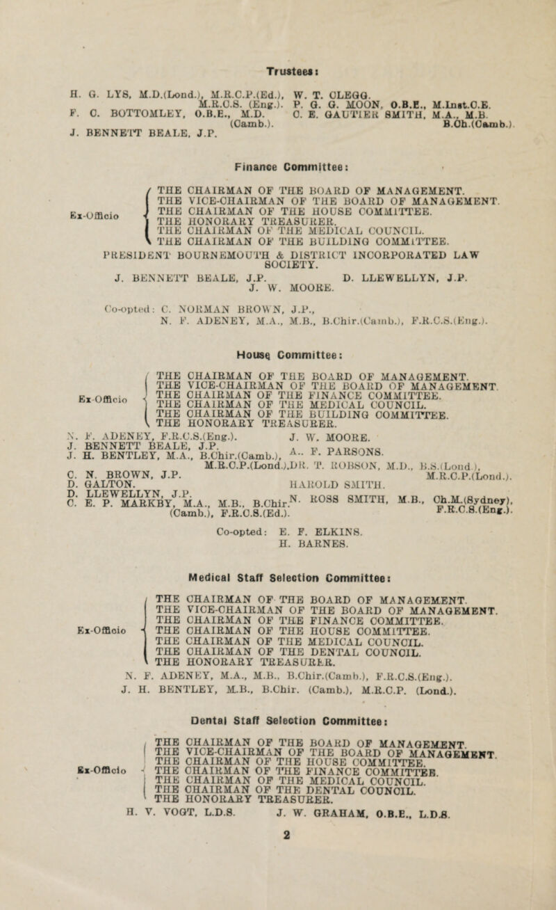 Tr usteei: H. G. LY8, M.D.(LondL), M.R.C.PdEd.), W. T. CLEGG. M.R.0.8. (Eng.). P. G. G. MOON, O.B.E., M.Ln*t.O.E. F. C. BOTTOMLEY, O.B.E., M.D. 0. E. GAUTIER SMITH. M.A.. M.B. (Camb.). B.Oh.(Camb.). J. BENNE'IT BEALE. J.P. Finance Committee: (THE CHAIRMAN OF THE BOARD OF MANAGEMENT. THE VICE-CHAIRMAN OF THE BOARD OF MANAGEMENT. THE CHAIRMAN OF THE HOUSE COMMITTEE. THE HONORARY TREASURER. THE CHAIRMAN OF THE MEDICAL COUNCIL. THE CHAIRMAN OF THE BUILDING COMMITTEE. PRESIDENT BOURNEMOUTH & DISTRICT INCORPORATED LAW SOCIETY. J. BENNETT BEALE, J.P. D. LLEWELLYN, J.P. J. W. MOORE. Co-opted: C. NORMAN BROWN, J.P., N. F. ADENEY, M.A., M.B., B.Chir.H’ainb.), F.R.C.S.(Eng.). House Committee: Ex-Offlcio THE CHAIRMAN OF THE BOARD OF MANAGEMENT. THE VICE-CHAIRMAN OF THE BOARD OF MANAGEMENT THE CHAIRMAN OF THE FINANCE COMAIITTEE. THE CHAIRMAN OF THE MEDICAL COUNCIL. THE CHAIRMAN OF THE BUILDING COMMITTEE THE HONORARY TREASURER. J. W. MOORE. A.. F. PARSONS. N. F. ADENEY, F.R.C.S.(Eng-). J. BENNETT BEALE, J.P. J. H. BENTLEY, M.A., B.Chii\(Camb.), M.R.C.P.(Lond.).DR. T. ROBSON, M.D., B.S.(Lond-). C. N. BROWN, J.P. M.R.C.PJLond.). D. GALTON. HAROLD SMITH. C.’ ELpWMATtKByf M.A., M.B.. B.Chir.N> K0SS 8MITU' M B • ^h#p(£y/},?eyJ1 (Camb.), F.R.C.S.(Ed.). F.R.C.S.tEn*.). Co-opted: E. F. ELKINS. H. BARNES. Medical Staff Selection Committee: Ex-Offloio THE CHAIRMAN OF THE BOARD OF MANAGEMENT. THE VICE-CHAIRMAN OF THE BOARD OF MANAGEMENT. THE CHAIRMAN OF THE FINANCE COMMITTEE. - THE CHAIRMAN OF THE HOUSE COMMITTEE. THE CHAIRMAN OF THE MEDICAL COUNCIL. THE CHAIRMAN OF THE DENTAL COUNCIL. THE HONORARY TREASURER. N. F. ADENEY, M.A., M.B., B.Chir.(Camb.), F.R.C.S.(Eng-). J. H. BENTLEY, M.B., B.Chir. (Camb.), M.R.C.P. (Lond.). Dental Staff Selection Committee: THE CHAIRMAN OF THE BOARD OF MANAGEMENT. THE VICE-CHAIRMAN OF THE BOARD OF MANAGEMENT THE CHAIRMAN OF THE HOUSE COMMITTEE Ex-Offlcio - THE CHAIRMAN OF THE FINANCE COMMITTER THE CHAIRMAN OF THE MEDICAL COUNCIL. THE CHAIRMAN OF THE DENTAL COUNCIL THE HONORARY TREASURER. H. V. VOGT. L.D.S. J. W. GRAHAM, O.B.E., L.DJ3.