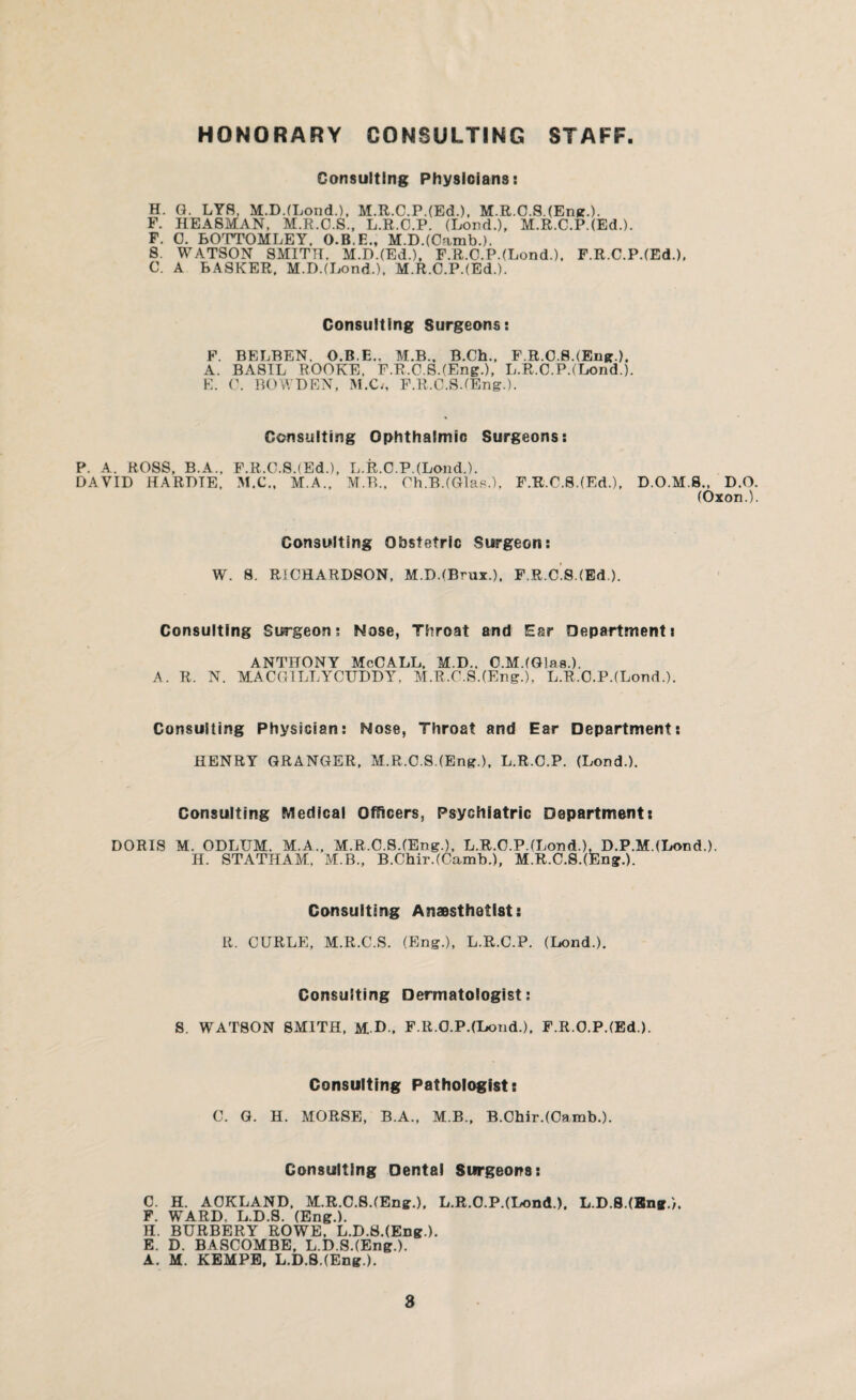 HONORARY CONSULTING STAFF Consulting Physicians: H. G. LY8, M.D.(Lond.), M.R.C.P.(Ed.), M.R.C.S.(Eng.). F. HEA8MAN, M.R.O.S., L.R.O.P. (Lord.), M.R.C.P.(Ed.). F. 0. BOTTOMLEY. O.B.E., M.D.(Oarab.). 8. WATSON SMITH. M.D.(Ed.), F.R.O.P.(Lond.). F.R.C.P.(Ed.), C. A BASKER, M.D.(Lond.). M.R.C.P.(Ed.). Consulting Surgeons: F. BELBEN, O.B.E., M.B.. B.Ch., F.R.C.8.(Eng.). A. BASIL ROOKE. F.R.C.S.(Eng-), L.R.C.P.(Lond.). E. C. BOWDEN, M.C/, F.R,.C.S.(Eng.). Consulting Ophthalmic Surgeons: P. A. ROSS, B.A., F.R.C.S.(Ed.), L.R.C.P.(Lond.). DAVID HARDIE, M.C., M.A., M.B., Oh.B.(Glas.), F.R.C.S.(Ed.), D.O.M.S., D.O. (Oxon.). Consulting Obstetric Surgeon: W. S. RICHARDSON, M.D.(Brux.), F.R.c's.(Ed). Consulting Surgeon; Nose, Throat and Ear Department: ANTHONY MoCALL. M.D.. C.M.fGlas.). A. R. N. MACGILLYCUDDY, M.R.O.S.(Eng.), L.R.O.P.(Lord.). Consulting Physician: Nose, Throat and Ear Department: HENRY GRANGER, M.R.C.S.(Eng.), L.R.O.P. (Lord.). Consulting Medical Officers, Psychiatric Department: DORIS M. ODLUM. M.A., M.R.C.S.(Eng.), L.R.O.P.(Lond.), D.P.M.(Lond.). H. STATHAM, M.B., B.Chir.(Camb.), M.R.C.S.(Eng.). Consulting Anaesthetist: R. CURLE, M.R.C.S. (Eng.), L.R.C.P. (Lond.). Consulting Dermatologist: S. WATSON SMITH, M D., F.R.O.P.(Lond.), F.R.O.P.(Ed.). Consulting Pathologist: C. G. H. MORSE, B.A., M.B., B.Chir.(Oamb.). Consulting Dental Surgeons: C. H. AOKLAND, M.R.C.8.(Eng.), L.R.0.P.(Lond.), L.D.S.(Bn».). F. WARD, L.D.S. (Eng.). H. BURBERY ROWE. L.D.S.(Eng-). E. D. BASCOMBE, L.D.S.(Eng.). A. M. KEMPE, L.D.S.(Eng.).