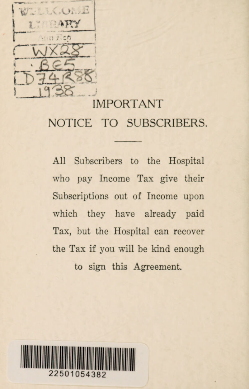 IMPORTANT NOTICE TO SUBSCRIBERS. All Subscribers to the Hospital who pay Income Tax give their Subscriptions out of Income upon which they have already paid Tax, but the Hospital can recover the Tax if you will be kind enough to sign this Agreement.