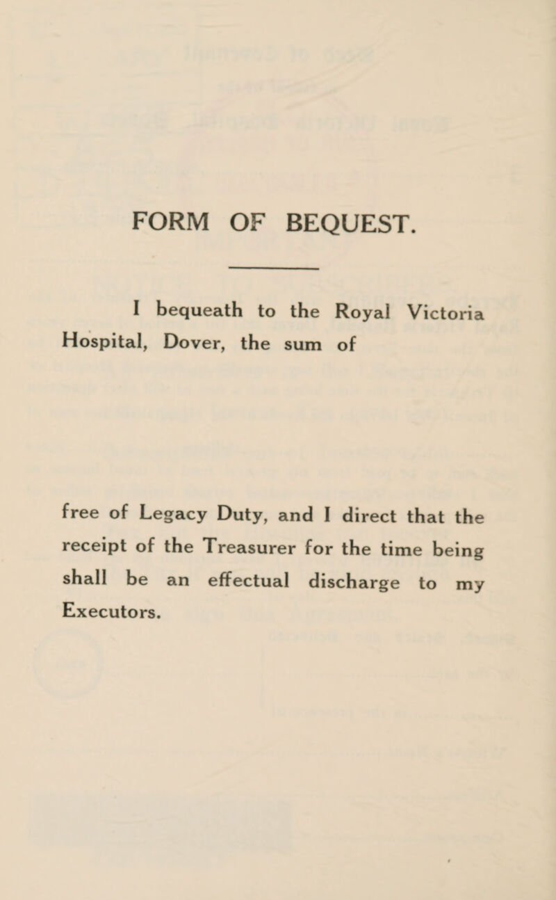 FORM OF BEQUEST. I bequeath to the Royal Victoria Hospital, Dover, the sum of free of Legacy Duty, and I direct that the receipt of the Treasurer for the time being shall be an effectual discharge to my Executors.