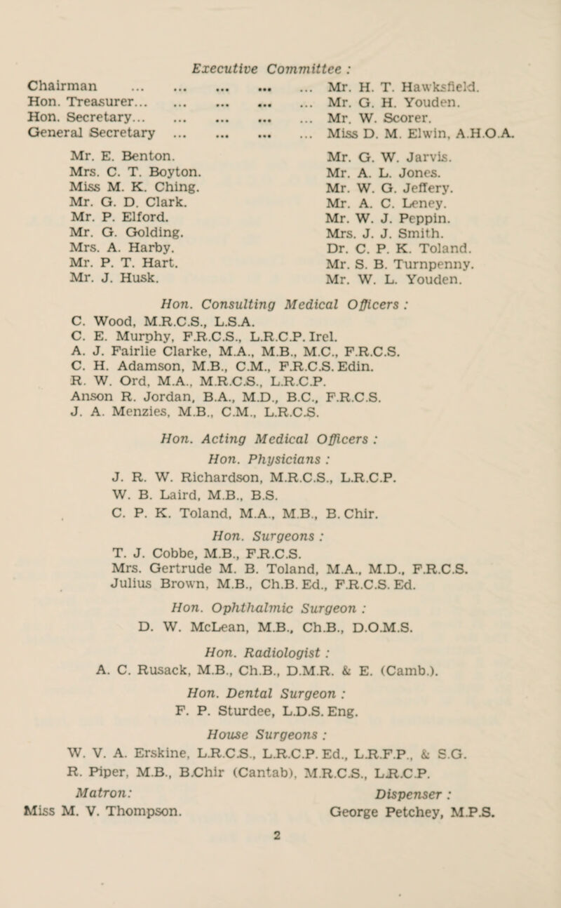 Executive Committee : Chairman . Hon. Treasurer. Hon. Secretary. General Secretary ... Mr. E. Benton. Mrs. C. T. Boyton. Miss M. K. Ching. Mr. G. D. Clark. Mr. P. Elford. Mr. G. Golding. Mrs. A. Harby. Mr. P. T. Hart. Mr. J. Husk. ... Mr. H. T. Hawksfield. ... Mr. G. H. Youden. ... Mr. W. Scorer. ... Miss D. M. Elwin, A.H.O.A. Mr. G. W. Jarvis. Mr. A. L. Jones. Mr. W. G. Jeffery. Mr. A. C. Leney. Mr. W. J. Peppin. Mrs. J. J. Smith. Dr. C. P. K. Toland. Mr. S. B. Turnpenny. Mr. W. L. Youden. Hon. Consulting Medical Officers : C. Wood, M.R.C.S., L.S.A. C. E. Murphy, F.R.C.S., L.R.C.P. Irel. A. J. Fairlie Clarke, M.A., M.B., M.C., F.R.C.S. C. H. Adamson, M.B., C.M., F.R.C.S. Edin. R. W. Ord, M.A., M.R.C.S., L.R.C.P. Anson R. Jordan, B.A., M.D., B.C., F.R.C.S. J. A. Menzies, M.B., C.M., L.R.C.S. Hon. Acting Medical Officers : Hon. Physicians : J. R. W. Richardson, M.R.C.S., L.R.C.P. W. B. Laird, M.B., B.S. C. P. K. Toland, M.A., M B., B. Chir. Hon. Surgeons : T. J. Cobbe, M.B., F.R.C.S. Mrs. Gertrude M. B. Toland, M.A., M.D., F.R.C.S. Julius Brown, M.B., Ch.B. Ed., F.R.C.S. Ed. Hon. Ophthalmic Surgeon : D. W. McLean, M.B.. Ch.B., D.O.M.S. Hon. Radiologist: A. C. Rusack, M.B., Ch.B., D.M.R. & E. (Camb.). Hon. Dental Surgeon : F. P. Sturdee, L.D.S. Eng. House Surgeons : W. V. A. Erskine, L.R.C.S., L.R.C.P. Ed., LJt.F.P., & S.G. R. Piper, M.B., B.Chir (Cantab), M.R.C.S., LH.C.P. Matron: Dispenser: Miss M. V. Thompson. George Petchey, M.P.S.