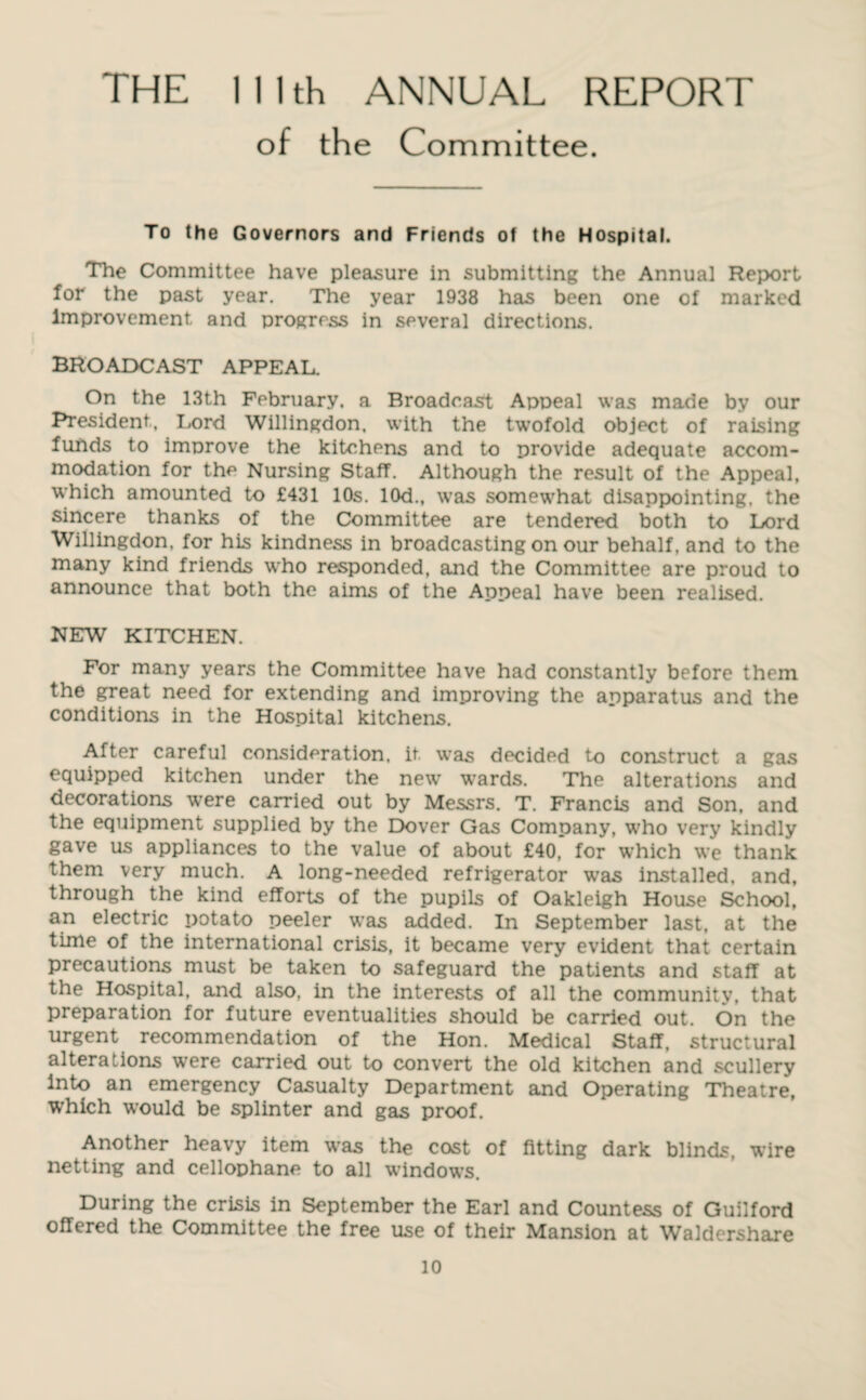 THE lllth ANNUAL REPORT of the Committee. To the Governors and Friends of the Hospital. The Committee have pleasure in submitting the Annual Report for the past year. The year 1938 has been one of marked Improvement and progress in several directions. BROADCAST APPEAL. On the 13th February, a Broadcast Appeal was made by our President, Lord Willingdon, with the twofold object of raising funds to improve the kitchens and to provide adequate accom¬ modation for the Nursing Staff. Although the result of the Appeal, which amounted to £431 10s. 10d., was somewhat disappointing, the sincere thanks of the Committee are tendered both to Lord Willingdon, for his kindness in broadcasting on our behalf, and to the many kind friends who responded, and the Committee are proud to announce that both the aims of the Appeal have been realised. NEW KITCHEN. For many years the Committee have had constantly before them the great need for extending and improving the apparatus and the conditions in the Hospital kitchens. After careful consideration, it was decided to construct a gas equipped kitchen under the new wards. The alterations and decorations were carried out by Messrs. T. Francis and Son, and the equipment supplied by the Dover Gas Company, who very kindly gave us appliances to the value of about £40,” for which we thank them very much. A long-needed refrigerator was installed, and, through the kind efforts of the pupils of Oakleigh House School, an electric potato peeler was added. In September last, at the time of the international crisis, it became very evident that certain precautions must be taken to safeguard the patients and staff at the Hospital, and also, in the interests of all the community, that preparation for future eventualities should be carried out. On the urgent recommendation of the Hon. Medical Staff, structural alterations were carried out to convert the old kitchen and scullery Into an emergency Casualty Department and Operating Theatre, which would be splinter and gas proof. Another heavy item was the cost of fitting dark blinds, wire netting and cellophane to all windows. During the crisis in September the Earl and Countess of Guilford offered the Committee the free use of their Mansion at Waldershare