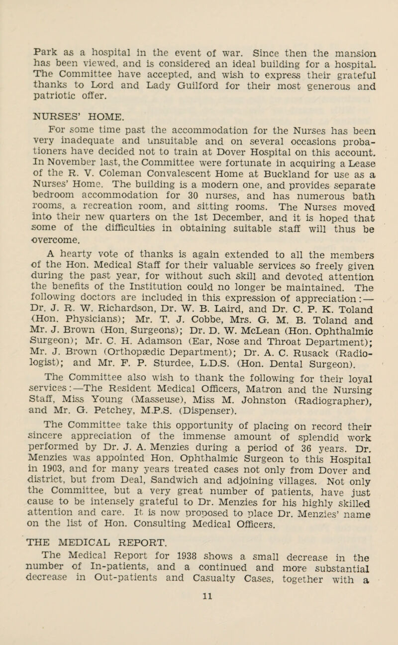 Park as a hospital in the event of war. Since then the mansion has been viewed, and is considered an ideal building for a hospital. The Committee have accepted, and wish to express their grateful thanks to Lord and Lady Guilford for their most generous and patriotic offer. NURSES’ HOME. For some time past the accommodation for the Nurses has been very inadequate and unsuitable and on several occasions proba¬ tioners have decided not to train at Dover Hospital on this account. In November last, the Committee were fortunate in acquiring a Lease of the R. V. Coleman Convalescent Home at Buckland for use as a Nurses’ Home. The building is a modern one, and provides separate bedroom accommodation for 30 nurses, and has numerous bath rooms, a recreation room, and sitting rooms. The Nurses moved into their new quarters on the 1st December, and it is hoped that some of the difficulties in obtaining suitable staff will thus be overcome. A hearty vote of thanks is again extended to all the members of the Hon. Medical Staff for their valuable services so freely given during the past year, for without such skill and devoted attention the benefits of the Institution could no longer be maintained. The following doctors are included in this expression of appreciation: — Dr. J. R. W. Richardson, Dr. W. B. Laird, and Dr. C. P. K. Toland {Hon. Physicians); Mr. T. J. Cobbe, Mrs. G. M. B. Toland and Mr. J. Brown (Hon. Surgeons); Dr. D. W. McLean (Hon. Ophthalmic Surgeon); Mr. C. H. Adamson (Ear, Nose and Throat Department); Mr. J. Brown (Orthopaedic Department); Dr. A. C. Rusack (Radio¬ logist); and Mr. F. P. Sturdee, L.D.S. (Hon. Dental Surgeon). The Committee also wish to thank the following for their loyal services:—The Resident Medical Officers, Matron and the Nursing Staff, Miss Young (Masseuse), Miss M. Johnston (Radiographer), and Mr. G. Petchey, M.P.S. (Dispenser). The Committee take this opportunity of placing on record their sincere appreciation of the immense amount of splendid work performed by Dr. J. A. Menzies during a period of 36 years. Dr. Menzies was appointed Hon. Ophthalmic Surgeon to this Hospital in 1903, and for many years treated cases not only from Dover and district, but from Deal, Sandwich and adjoining villages. Not only the Committee, but a very great number of patients, have just cause to be intensely grateful to Dr. Menzies for his highly skilled attention and care. It is now proposed to place Dr. Menzies’ name on the list of Hon. Consulting Medical Officers. THE MEDICAL REPORT. The Medical Report for 1938 shows a small decrease in the number of In-patients, and a continued and more substantial decrease in Out-patients and Casualty Cases, together with a ll