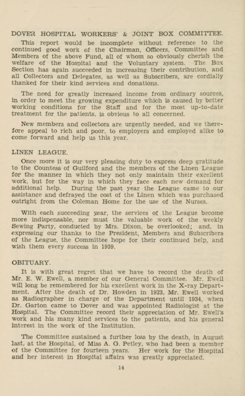 DOVER HOSPITAL WORKERS’ & JOINT BOX COMMITTEE. This report would be incomplete without reference to the continued good work of the Chairman, Officers, Committee and Members of the above Fund, all of whom so obviously cherish the welfare of the Hospital and the Voluntary system. The Box Section has again succeeded in increasing their contribution, and all Collectors and Delegates, as 'well as Subscribers, are cordially thanked for their kind services and donations. The need for greatly increased income from ordinary sources, in order to meet the growing expenditure which is caused by better working conditions for the Staff and for the most up-to-date treatment for the patients, is obvious to all concerned. New members and collectors are urgently needed, and we there¬ fore appeal to rich and poor, to employers and employed alike to come forward and help us this year. LINEN LEAGUE. Once more it is our very pleasing duty to express deep gratitude to the Countess of Guilford and the members of the Linen League for the manner in which they not only maintain their excellent work, but for the way in which they face each new demand for additional help. During the past year the League came to our assistance and defrayed the cost of the Linen which was purchased outright from the Coleman Home for the use of the Nurses. With each succeeding year, the services of the League become more indispensable, nor must the valuable work of the weekly Sewing Party, conducted by Mrs. Dixon, be overlooked; and. in expressing our thanks to the President, Members and Subscribers of the League, the Committee hope for their continued help, and wish them every success in 1939. OBITUARY. It is with great regret that we have to record the death of Mr. E. W. Ewell, a member of our General Committee. Mr. Ewell will long be remembered for his excellent work in the X-ray Depart¬ ment. After the death of Dr. Howden in 1923, Mr. Ewell worked as Radiographer in charge of the Department until 1934, when Dr. Garton came to Dover and w’as appointed Radiologist at the Hospital. The Committee record their appreciation of Mr. Ewell’s work and his many kind services to the patients, and his general interest in the work of the Institution. The Committee sustained a further loss by the death, in August last, at the Hospital, of Miss A. G. Petley, who had been a member of the Committee for fourteen years. Her work for the Hospital and her interest in Hospital affairs was greatly appreciated.