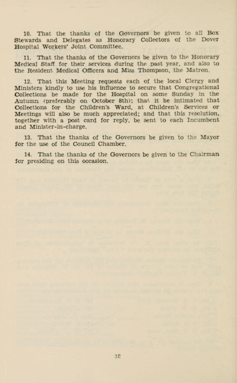 10. That the thanks of the Governors be given to all Box Stewards and Delegates as Honorary Collectors of the Dover Hospital Workers’ Joint Committee. 11. That the thanks of the Governors be given to the Honorary Medical Staff for their services during the past year, and also to the Resident Medical Officers and Miss Thompson, the Matron. 12. That this Meeting requests each of the local Clergy and Ministers kindly to use his influence to secure that Congregational Collections be made for the Hospital on some Sunday in the Autumn (preferably on October 8th): that, it be intimated that Collections for the Children’s Ward, at Children’s Services or Meetings will also be much appreciated; and that this resolution, together with a post card for reply, be sent to each Incumbent and Minister-in-charge. 13. That the thanks of the Governors be given to the Mayor for the use of the Council Chamber. 14. That the thanks of the Governors be given to the Chairman for presiding on this occasion.