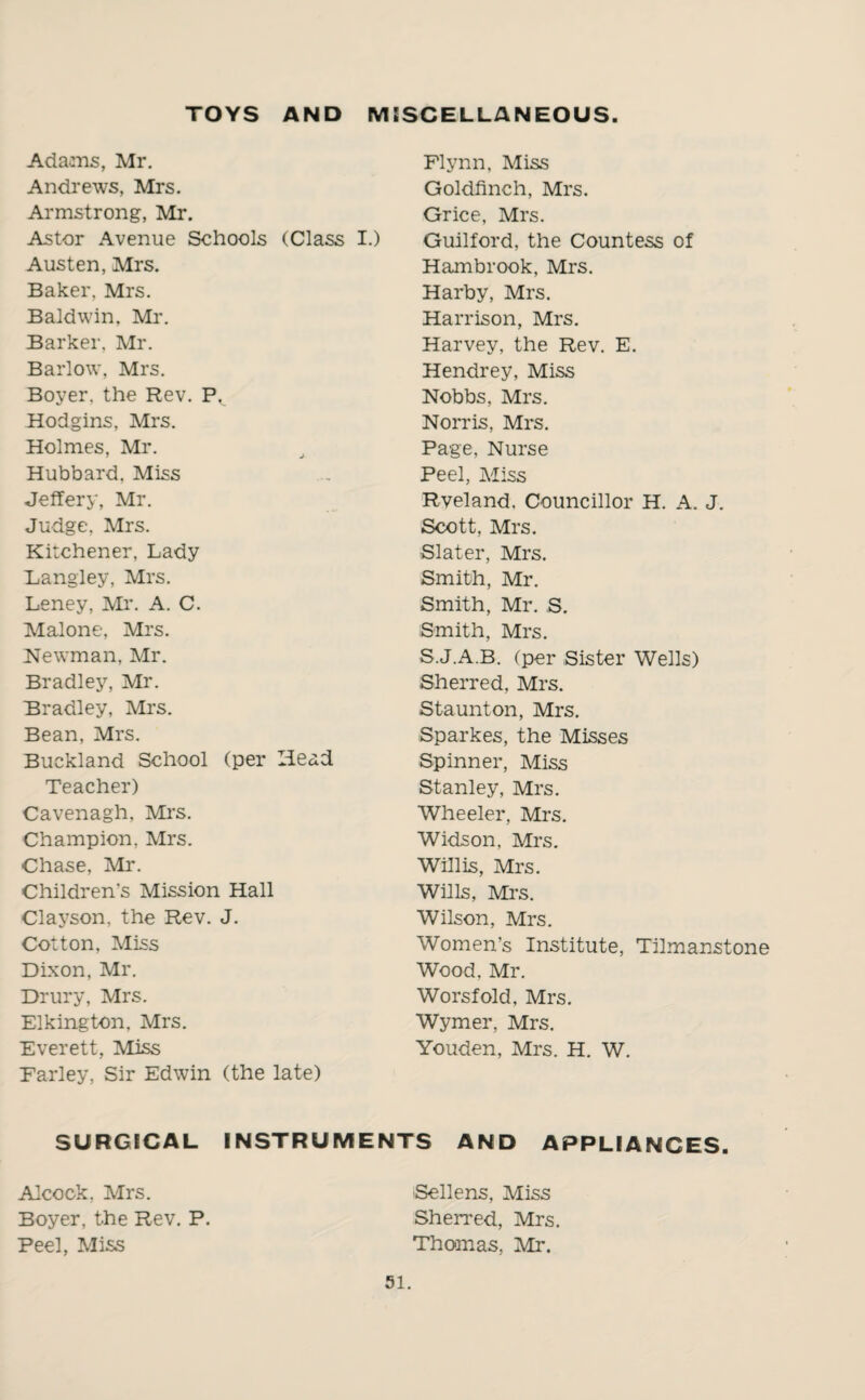 TOYS AND MISCELLANEOUS Adams, Mr. Andrews, Mrs. Armstrong, Mr. Astor Avenue Schools (Class I.) Austen, Mrs. Baker, Mrs. Baldwin, Mr. Barker. Mr. Barlow, Mrs. Boyer, the Rev. P. Hodgins, Mrs. Holmes, Mr. Hubbard, Miss Jeffery, Mr. Judge, Mrs. Kitchener, Lady Langley, Mrs. Leney, Mr. A. C. Malone, Mrs. Newman, Air. Bradley, Mr. Bradley, All's. Bean, Mrs. Buckland School (per Head Teacher) Cavenagh, Mrs. Champion, Airs. Chase, Mr. Children’s Mission Hall Clayson, the Rev. J. Cotton, Aliss Dixon, Mr. Drury, Mrs. Elkington, Mrs. Everett, Aliss Farley, Sir Edwin (the late) Flynn, Aliss Goldfinch, Mrs. Grice, Mrs. Guilford, the Countess of Hambrook, Mrs. Harby, Mrs. Harrison, Mrs. Harvey, the Rev. E. Hendrey, Miss Nobbs, Mrs. Norris, Mrs. Page, Nurse Peel, Aliss Rveland, Councillor H. A. J. Scott, Mrs. •Slater, Mrs. Smith, Mr. Smith, Mr. S. Smith, Mrs. S.J.A.B. (per Sister Wells) Sherred, Mrs. Staunton, Mrs. Sparkes, the Misses Spinner, Aliss Stanley, Mrs. Wheeler, Mrs. Widson, Mrs. Willis, Mrs. Wills, Mrs. Wilson, Mrs. Women’s Institute, Tilmanstone Wood, Mr. Worsfold, Mrs. Wymer, Mrs. Youden, Mrs. H. W. SURGICAL INSTRUMENTS AND APPLIANCES. Sellens, Miss Sherred, Mrs. Thomas, Air. Alcock, Airs. Boyer, the Rev. P. Peel, Aliss