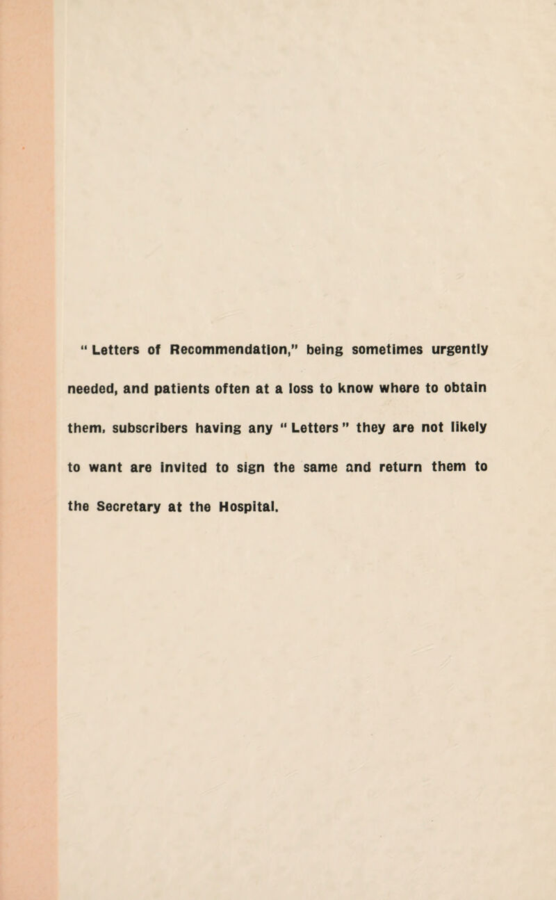 “ Letters of Recommendation,” being sometimes urgently needed, and patients often at a loss to know where to obtain them, subscribers having any “ Letters ” they are not likely to want are invited to sign the same and return them to the Secretary at the Hospital.