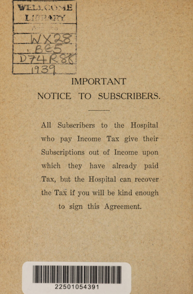 IMPORTANT NOTICE TO SUBSCRIBERS. All Subscribers to the Hospital who pay Income Tax give their Subscriptions out of Income upon which they have already paid Tax, but the Hospital can recover the Tax if you will be kind enough to sign this Agreement. 22501054391