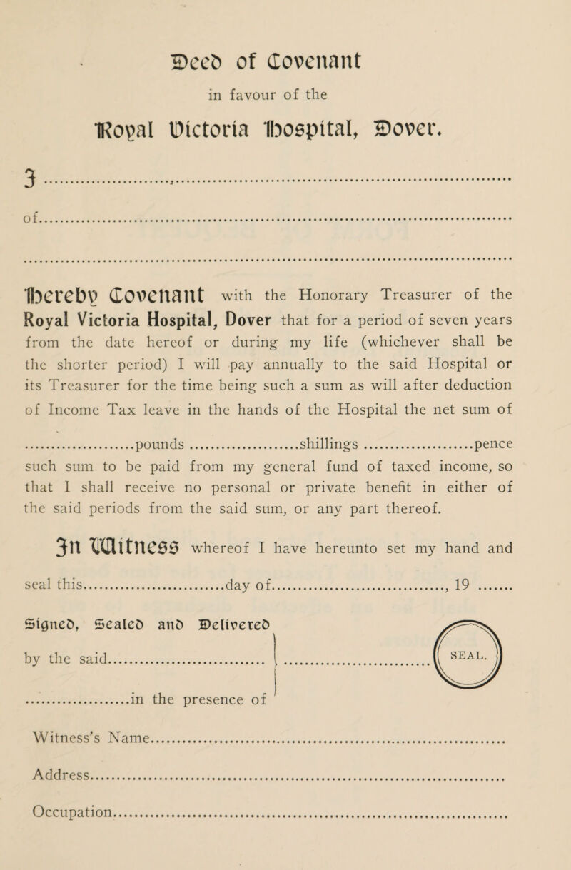 2)ee5 of Covenant in favour of the IRopl IDictorta Ibospttal, iDover. 3 of Iberebv Covenant with the Honorary Treasurer of the Royal Victoria Hospital, Dover that for a period of seven years from the date hereof or during my life (whichever shall be the shorter period) I will pay annually to the said Hospital or its Treasurer for the time being such a sum as will after deduction of Income Tax leave in the hands of the Hospital the net sum of .pounds.shillings.pence such sum to be paid from my general fund of taxed income, so that I shall receive no personal or private benefit in either of the said periods from the said sum, or any part thereof. 3n M it ness whereof I have hereunto set my hand and seal this.day of., 19 . SigneD, SealeD and 5)eltveteD by the said. .in the presence of Witness’s Name. Address. Occupation