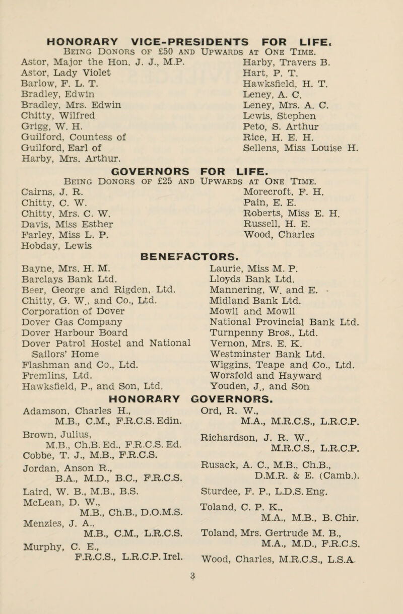 HONORARY VICE-PRESIDENTS FOR LIFE. Being Donors of £50 and Upwards at One Time. Astor, Major the Hon. J. J., M.P. Harby, Travers B. Astor, Lady Violet Barlow, F. L. T. Bradley, Edwin Bradley, Mrs. Edwin Chitty, Wilfred Grigg, W. H. Guilford, Countess of Guilford, Earl of Hart, P. T. Hawksfield, H. T. Leney, A. C. Leney, Mrs. A. C. Lewis, Stephen Peto, S. Arthur Rice, H. E. H. Sellens, Miss Louise H. Harby, Mrs. Arthur. GOVERNORS FOR LIFE. Being Donors of £25 and Upwards at One Time. Cairns, J. R. Morecroft, F. H. Chitty, C. W. Pain, E. E. Chitty, Mrs. C. W. Roberts, Miss E. H. Davis, Miss Esther Russell, H. E. Farley, Miss L. P. Wood, Charles Hobday, Lewis BENEFACTORS. Bayne, Mrs. H. M. Barclays Bank Ltd. Beer, George and Rigden, Ltd. Chitty, G. W., and Co., Ltd. Corporation of Dover Dover Gas Company Dover Harbour Board Dover Patrol Hostel and National Sailors’ Home Flashman and Co., Ltd. Fremlins, Ltd. Hawksfield, P., and Son, Ltd. HONORARY Adamson, Charles H., M.B., C.M., F.R.C.S. Edin. Brown, Julius, M.B., Ch.B.Ed., F.R.C.S. Ed. Cobbe, T. J., M.B., F.R.C.S. Jordan, Anson R., B.A., M.D., B.C., F.R.C.S. Laird, W. B., M.B., B.S. McLean, D. W., M.B., Ch.B., D.O.M.S. Menzies, J. A., M.B., C.M., L.R.C.S. Murphy, C. E., F.R.C.S., L.R.C.P. Irel. Laurie, Miss M. P. Lloyds Bank Ltd. Mannering, W. and E. Midland Bank Ltd. Mowll and Mowll National Provincial Bank Ltd. Turnpenny Bros., Ltd. Vernon, Mrs. E. K. Westminster Bank Ltd. Wiggins, Teape and Co., Ltd. Worsfold and Hayward Youden, J., and Son GOVERNORS. Ord, R. W., M.A., M.R.C.S., L.R.C.P. Richardson, J. R. W., M.R.C.S., L.R.C.P. Rusack, A. C., M.B., Ch.B., D.M.R. & E. (Camb.). Sturdee, F. P., L.D.S. Eng. Toland, C. P. K., M.A., M.B., B.Chir. Toland, Mrs. Gertrude M. B., M.A., M.D., F.R.C.S. Wood, Charles, M.R.C.S., L.S.A-