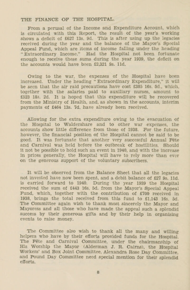 THE FINANCE OF THE HOSPITAL. From a perusal of the Income and Expenditure Account, which Is circulated with this Report, the result of the year’s working shows a deficit of £627 13s. 9d. This is after using up the legacies received during the year and the balance of the Mayor’s Special Appeal Fund, which are items of income falling under the heading “ Extraordinary Income.” Had the Hospital not been fortunate enough to receive these sums during the year 1939, the deficit on the accounts would have been £2,321 9s. lid. Owing to the war, the expenses of the Hospital have been increased. Under the heading “ Extraordinary Expenditure,” it will be seen that the air raid precautions have cost £385 16s. 5d., which, together with the salaries paid to auxiliary nurses, amount to £523 18s. 2d. It is hoped that this expenditure will be recovered from the Ministry of Health, and, as shown in the accounts, interim payments of £464 13s. 7d. have already been received. Allowing for the extra expenditure owing to the evacuation of the Hospital to Waldershare and to other war expenses, the accounts show little difference from those of 1938. For the future, however, the financial position of the Hospital cannot be said to be good. It was fortunate that another very successful Annual Fete and Carnival was held before the outbreak of hostilities. Should it not be possible to hold such an event in 1940, and with the increase in prices generally, the Hospital will have to rely more than ever on the generous support of the voluntary subscribers. It will be observed from the Balance Sheet that all the legacies not invested have now been spent, and a debit balance of £27 9s. lid. is carried forward to 1940. During the year 1939 the Hospital received the sum of £443 16s. 5d. from the Mayor’s Special Appeal Fund, which, together with the contribution of £700 received in 1938, brings the total received from this fund to £1,143 16s. 5d. The Committee again wish to thank most sincerely the Mayor and Mayoress and all those who have made the appeal such a splendid success by their generous gifts and by their help in organising events to raise money. The Committee also wish to thank all the many and willing helpers who have by their efforts provided funds for the Hospital. The Fete and Carnival Committee, under the chairmanship of His Worship the Mayor (Alderman J. R. Cairns), the Hospital Workers’ and Box Joint Committee, Alexandra Rose Day Committee, and Pound Day Committee need special mention for their splendid efforts.