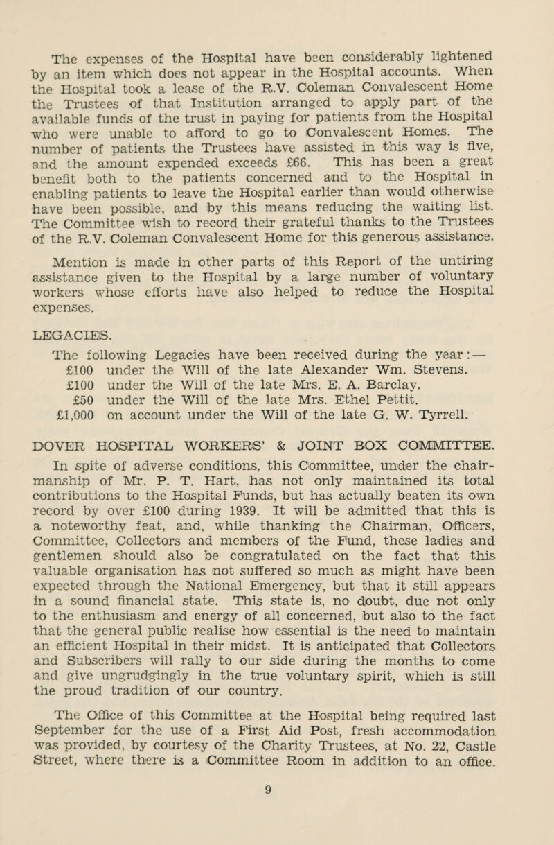 The expenses of the Hospital have been considerably lightened by an item which does not appear in the Hospital accounts. When the Hospital took a lease of the R.V. Coleman Convalescent Home the Trustees of that Institution arranged to apply part of the available funds of the trust in paying for patients from the Hospital who were unable to afford to go to Convalescent Homes. The number of patients the Trustees have assisted in this way is five, and the amount expended exceeds £66. This has been a great benefit both to the patients concerned and to the Hospital in enabling patients to leave the Hospital earlier than would otherwise have been possible, and by this means reducing the waiting list. Tie Committee wash to record their grateful thanks to the Trustees of the R.V. Coleman Convalescent Home for this generous assistance. Mention is made in other parts of this Report of the untiring assistance given to the Hospital by a large number of voluntary workers whose efforts have also helped to reduce the Hospital expenses. LEGACIES. The following Legacies have been received during the year: — £100 under the Will of the late Alexander Wm. Stevens. £100 under the Will of the late Mrs. E. A. Barclay. £50 under the Will of the late Mrs. Ethel Pettit. £1,000 on account under the Will of the late G. W. Tyrrell. DOVER HOSPITAL WORKERS’ & JOINT BOX COMMITTEE. In spite of adverse conditions, this Committee, under the chair¬ manship of Mr. P. T. Hart, has not only maintained its total contributions to the Hospital Funds, but has actually beaten its own record by over £100 during 1939. It will be admitted that this is a noteworthy feat, and, while thanking the Chairman, Officers, Committee, Collectors and members of the Fund, these ladies and gentlemen should also be congratulated on the fact that this valuable organisation has not suffered so much as might have been expected through the National Emergency, but that it still appears in a sound financial state. This state is, no doubt, due not only to the enthusiasm and energy of all concerned, but also to the fact that the general public realise how essential is the need to maintain an efficient Hospital in their midst. It is anticipated that Collectors and Subscribers will rally to our side during the months to come and give ungrudgingly in the true voluntary spirit, which is still the proud tradition of our country. The Office of this Committee at the Hospital being required last September for the use of a First Aid Post, fresh accommodation was provided, by courtesy of the Charity Trustees, at No. 22, Castle Street, where there is a Committee Room in addition to an office.