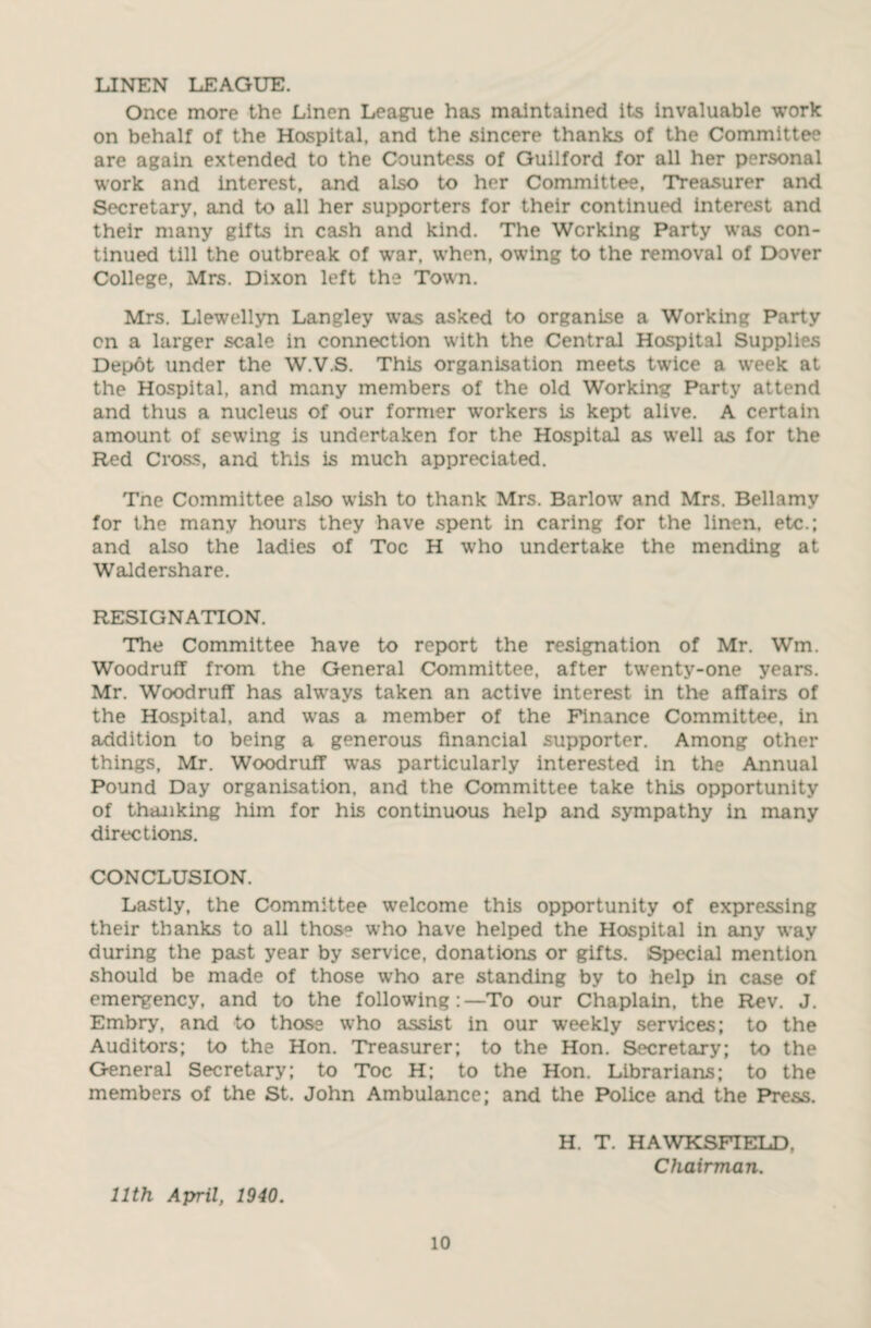 LINEN LEAGUE. Once more the Linen League has maintained its invaluable work on behalf of the Hospital, and the sincere thanks of the Committee are again extended to the Countess of Guilford for all her personal work and interest, and also to her Committee, Treasurer and Secretary, and to all her supporters for their continued interest and their many gifts in cash and kind. The Working Party was con¬ tinued till the outbreak of war, when, owing to the removal of Dover College, Mrs. Dixon left the Town. Mrs. Llewellyn Langley was asked to organise a Working Party cn a larger scale in connection with the Central Hospital Supplies Depot under the W.V.S. This organisation meets twice a week at the Hospital, and many members of the old Working Party attend and thus a nucleus of our former workers is kept alive. A certain amount of sewing is undertaken for the Hospital as well as for the Red Cross, and this is much appreciated. Tne Committee also wish to thank Mrs. Barlow and Mrs. Bellamy for the many hours they have spent in caring for the linen, etc.; and also the ladies of Toe H who undertake the mending at Waldershare. RESIGNATION. The Committee have to report the resignation of Mr. Wm. Woodruff from the General Committee, after twenty-one years. Mr. Woodruff has always taken an active interest in the affairs of the Hospital, and was a member of the Finance Committee, in addition to being a generous financial supporter. Among other things, Mr. Woodruff was particularly interested in the Annual Pound Day organisation, and the Committee take this opportunity of thanking him for his continuous help and sympathy in many directions. CONCLUSION. Lastly, the Committee welcome this opportunity of expressing their thanks to all thos° who have helped the Hospital in any way during the past year by service, donations or gifts. Special mention should be made of those who are standing by to help in case of emergency, and to the following:—To our Chaplain, the Rev. J. Embry, and to those who assist in our weekly services; to the Auditors; to the Hon. Treasurer; to the Hon. Secretary; to the General Secretary; to Toe H; to the Hon. Librarians; to the members of the St. John Ambulance; and the Police and the Press. 11th April, 1940. H. T. HAWKSFIELD. Chairman.