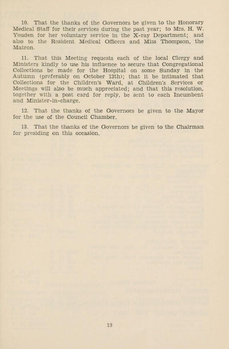 10. That the thanks of the Governors be given to the Honorary Medical Staff for their services during the past year; to Mrs. H. W. Youden for her voluntary service in the X-ray Department; and also to the Resident Medical Officers and Miss Thompson, the Matron. 11. That this Meeting requests each of the local Clergy and Ministers kindly to use his influence to secure that Congregational Collections be made for the Hospital on some Sunday in the Autumn (preferably on October 13th); that it be intimated that Collections for the Children’s Ward, at Children’s Services or Meetings will also be much appreciated; and that this resolution, together with a post card for reply, be sent to each Incumbent and Minister-in-charge. 12. That the thanks of the Governors be given to the Mayor for the use of the Council Chamber. 13. That the thanks of the Governors be given to the Chairman for presiding on this occasion.