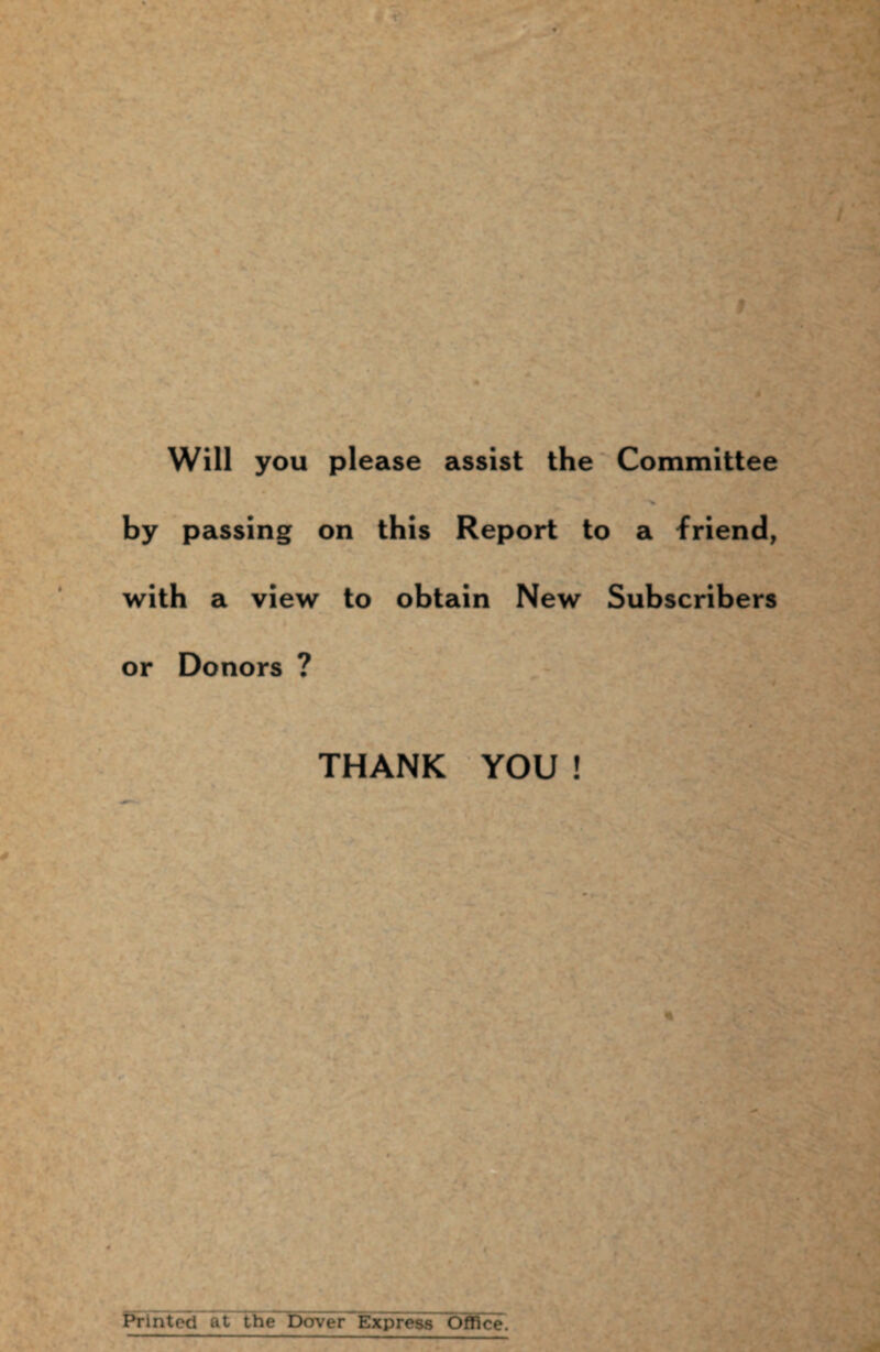 Will you please assist the Committee by passing on this Report to a friend, with a view to obtain New Subscribers or Donors ? THANK YOU ! Printed at the Dower Express Office