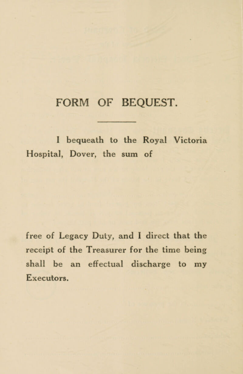 I bequeath to the Royal Victoria Hospital, Dover, the sum of free of Legacy Duty, and 1 direct that the receipt of the Treasurer for the time being shall be an effectual discharge to my Executors.