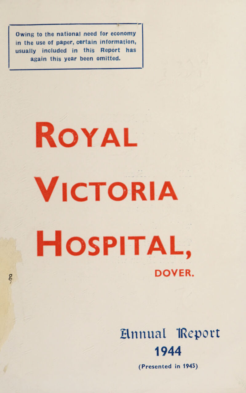 Owing to the national need for economy in the use of paper, certain information, usually included in this Report has again this year been omitted. Royal P- V * ( N Victoria Hospital, DOVER, Hnnual IRepovt 1944 (Presented in 1945)