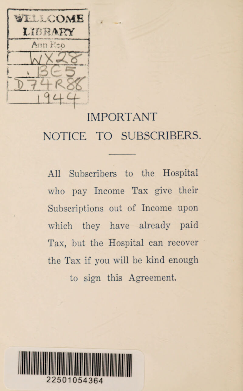 *1-, .COME IMRAKY I Ann i'co WF' & Li IMPORTANT NOTICE TO SUBSCRIBERS. All Subscribers to the Hospital who pay Income Tax give their Subscriptions out of Income upon which they have already paid Tax, but the Hospital can recover the Tax if you will be kind enough to sign this Agreement.