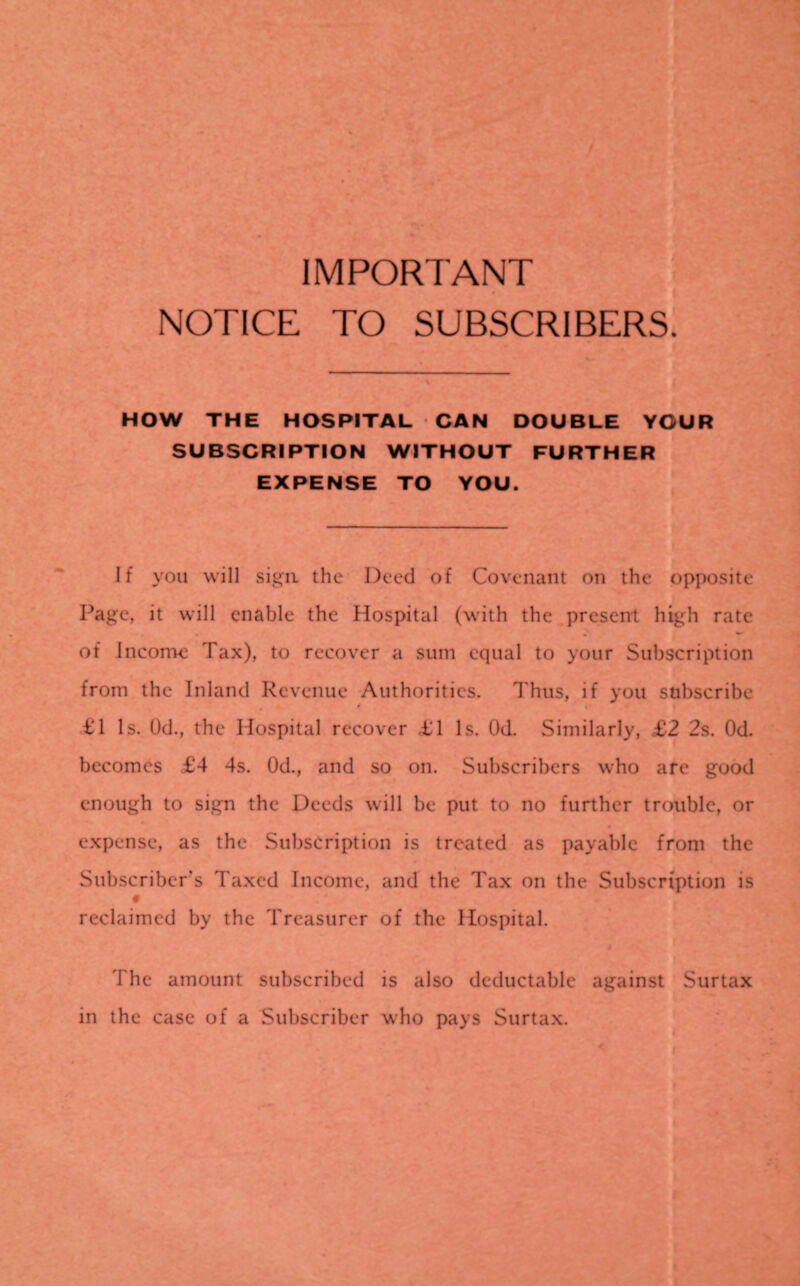 NOTICE TO SUBSCRIBERS. HOW THE HOSPITAL CAN DOUBLE YOUR SUBSCRIPTION WITHOUT FURTHER EXPENSE TO YOU. If you will sign the Deed of Covenant on the opposite Page, it will enable the Hospital (with the present high rate of Income Tax), to recover a sum equal to your Subscription from the Inland Revenue Authorities. Thus, if you subscribe t'l Is. Od., the Hospital recover £1 Is. Od. Similarly, £2 2s. Od. becomes £4 4s. Od., and so on. Subscribers who are good enough to sign the Deeds will be put to no further trouble, or expense, as the Subscription is treated as payable front the Subscriber’s Taxed Income, and the Tax on the Subscription is reclaimed by the Treasurer of the Hospital. rite amount subscribed is also deductable against Surtax in the case of a Subscriber who pays Surtax.