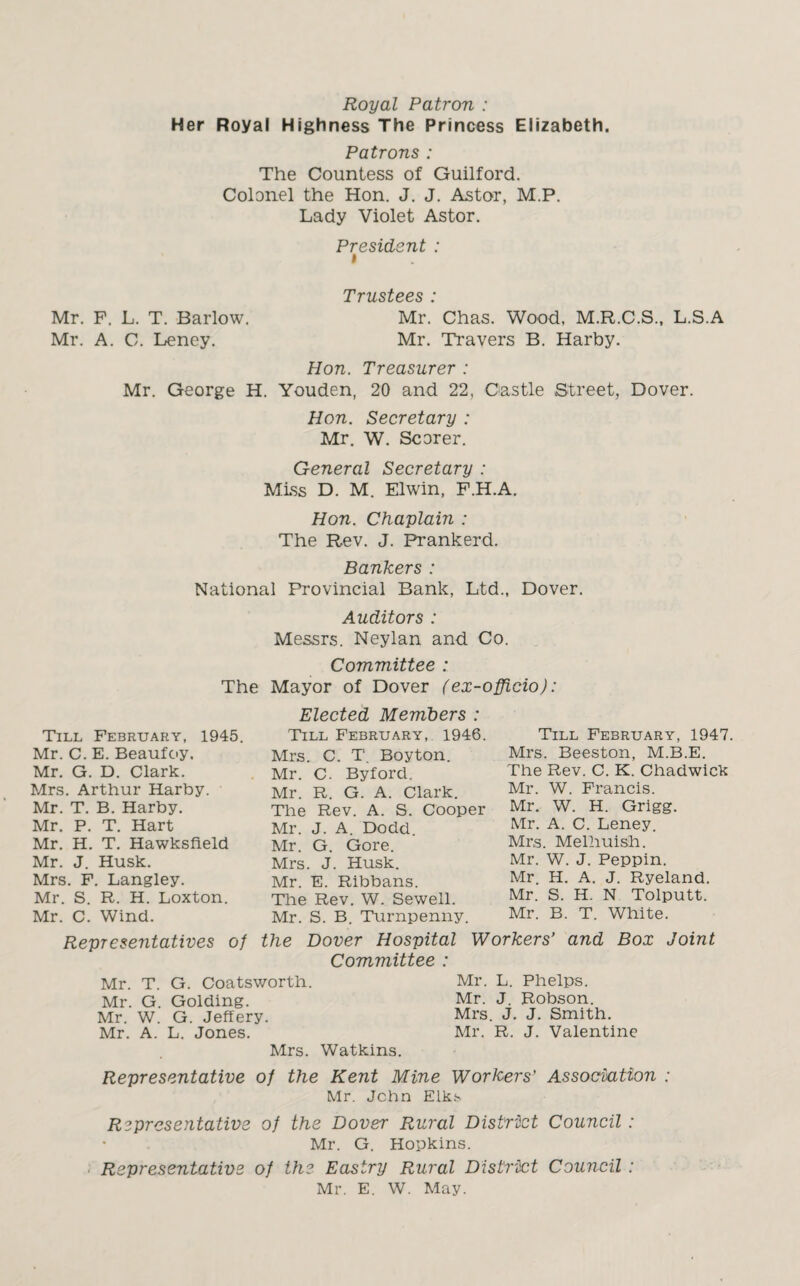 Royal Patron : Her Royal Highness The Princess Elizabeth. Patrons : The Countess of Guilford. Colonel the Hon. J. J. Astor, M.P. Lady Violet Astor. President : i Trustees : Mr. F. L. T. Barlow. Mr. Chas. Wood, M.R.C.S., L.S.A Mr. A. C. Leney. Mr. Travers B. Harby. Hon. Treasurer : Mr. George H. Youden, 20 and 22, Castle Street, Dover. Hon. Secretary : Mr. W. Scorer. General Secretary : Miss D. M. Elwin, F.H.A. Hon. Chaplain : The Rev. J. Prankerd. Bankers : National Provincial Bank, Ltd., Dover. Auditors : Messrs. Neylan and Co. Committee : The Mayor of Dover (ex-officio): Till February, 1945. Mr. C. E. Beaufoy, Mr. G. D. Clark. Mrs. Arthur Harby. ■ Mr. T. B. Harby. Mr. P. T. Hart Mr. H. T. Hawksfield Mr. J. Husk. Mrs. F. Langley. Mr. S. R. H. Loxton. Mr. C. Wind. Representatives of Elected Members : Till February, 1946. Mrs. C. T. Boyton. Mr. C. Byford. Mr. R. G. A. Clark. The Rev. A. S. Cooper Mr. J. A. Dodd. Mr. G. Gore. Mrs. J. Husk. Mr. E. Ribbans. The Rev. W. Sewell. Mr. S. B. Turnpenny. Till February, 1947. Mrs. Beeston, M.B.E. The Rev. C. K. Chadwick Mr. W. Francis. Mr. W. H. Grigg. Mr. A. C. Leney. Mrs. Melhuish. Mr. W. J. Peppin. Mr. H. A. J. Ryeland. Mr. S. H. N Tolputt. Mr. B. T. White. the Dover Hospital Workers’ and Box Joint Committee : Mr. T. G. Coatsworth. Mr. L. Phelps. Mr. G Golding. Mr. J. Robson. Mr. W. G. Jeffery. Mrs. J. J. Smith. Mr. A. L. Jones. Mr. R. J. Valentine Mrs. Watkins. Representative of the Kent Mine Workers’ Association : Mr. John Elks Representative of the Dover Rural District Council : Mr. G. Hopkins. Representative of the Easiry Rural District Council : Mr. E. W. May.