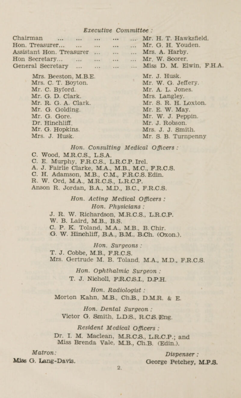 Chairman . Hon. Treasurer. Assistant Hon. Treasurer Hon Secretary. General Secretary ... Mrs. Beeston, M.B.E Mrs. C. T. Boyton. Mr. C. Byford. Mr. G. D. Clark. Mr. R. G. A. Clark. Mr. G. Golding. Mr. G. Gore. Dr. Hinchliff. Mr. G. Hopkins. Mrs. J. Husk. Mr. H. T. Hawksfleld. Mr. G. H. Youden. Mrs. A. Harby. Mr. W. Scorer. Miss D. M. Elwin, F.H.A. Mr. J. Husk. Mr. W. G. Jeffery. Mr, A. L. Jones. Mrs. Langley. Mr. S. R. H. Loxton. Mr. E. W. May. Mr. W. J. Peppin. Mr. J. Robson. Mrs. J. J. Smith. Mr. S. B. Turnpenny Executive Committee : Hon. Consulting Medical Officers : C. Wood, M.R.C.S., L.S.A. C. E. Murphy, F.R.C.S., L.R.C.P. Irel. A. J. Fairlie Clarke, M.A., M.B., M.C., F.R.C.S. C. H. Adamson, M.B., C.M., F.R.C.S. Edin. R. W. Ord, M.A., M.R.C.S., L.R.C.P. Anson R. Jordan, B.A., M.D., B.C.. F.R.C.S. Hon. Acting Medical Officers : Hon. Physicians : J. R. W. Richardson, M.R.C.S., L.R.C.P. W. B. Laird, M.B., B.S. C. P. K. Toland, M.A., M.B., B. Chir. G. W. Hinchliff, B.A., B.M.. B.Ch. (Oxon.). Hon. Surgeons : T. J. Cobbe, M.B., F.R.C.S. Mrs. Gertrude M. B. Toland, M.A., M.D., F.R.C.S. Hon. Ophthalmic Surgeon : T. J. Nicholl, FJR.CjS.I., D.P.H. Hem. Radiologist : Morton Kahn, M.B., ChJB., D.M.R. & E. Hon. Dental Surgeon : Victor G. Smith, L.D.S., R.C.S. tEng. Resident Medical Officers : Dr. I. M. Maclean, M.R.C.S., L.R.C.P.; and Miss Brenda Vale, M.B., Ch.B. (Edin.). Matron: Dispenser: Miss G. Lang-Davis. George Petchey, MPJ3.