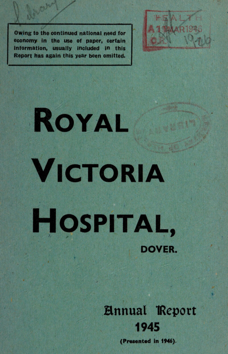 Vi tit ■* - x ■■■ ■■ — Owing to the continued national need for economy in the use of paper, certain information, usually included in this Report has again this year been omitted. Royal '•f,. t V S •‘•’K.W'iftf' r1- Victoria ‘ l Hospital, DOVER. Bttnual IReport 1945 (Presented in 1946).