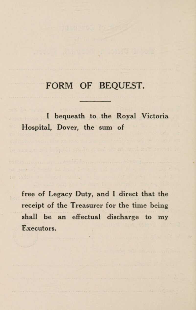 I bequeath to the Royal Victoria Hospital, Dover, the sum of free of Legacy Duty, and I direct that the receipt of the Treasurer for the time being shall be an effectual discharge to my Executors.