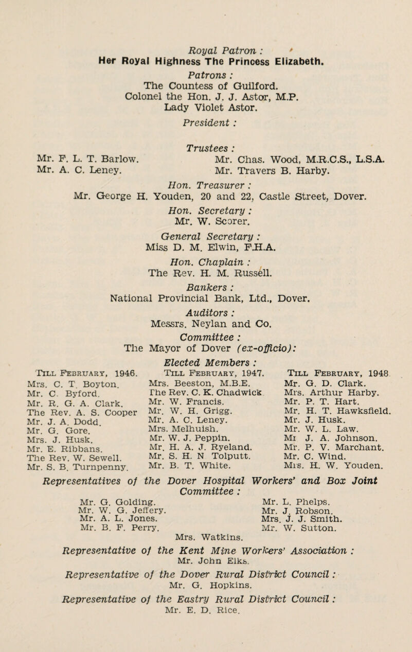 Royal Patron : * Her Royal Highness The Princess Elizabeth. Patrons : The Countess of Guilford. Colonel the Hon. J. J. Astor, M.P. Lady Violet Astor. President : Trustees : Mr. F. L. T. Barlow. Mr. Chas. Wood, M.R.C.S., L.S.A. Mr. A. C. Leney. Mr. Travers B. Harby. Hon. Treasurer : Mr. George H. Youden, 20 and 22, Castle Street, Dover. Hon. Secretary: Mr. W. Scorer. General Secretary: Miss D. M. Elwin, FJEI.A. Hon. Chaplain : The Rev. H. M. Russfell. Bankers : National Provincial Bank, Ltd., Dover. Auditors : Messrs. Neylan and Co. Committee : Mayor of Dover (ex-officio) The Till February, 1946. Mrs. C. T. Boyton. Mr. C. Byford. Mr. R. G. A. Clark. The Rev. A. S. Cooper Mr. J. A. Dodd. Mr. G. Gore. Mrs. J. Husk. Mr. E. Ribbans. The Rev. W. Sewell. Mr. S. B. Turnpenny. Elected Members : Till February, 1947. Mrs. Beeston, M.B.E. The Rev. C. K. Chadwick Mr. W. Francis. Mr. W. H. Grigg. Mr. A. C. Leney. Mrs. Melhuish. Mr. W. J. Peppin. Mr. H. A. J. Ryeland. Mr. S. H. N Tolputt. Mr. B. T. White. Till February, 1948 Mr. G. D. Clark. Mrs. Arthur Harby. Mr. P. T. Hart. Mr. H. T. Hawksfield. Mr. J. Husk. Mr. W. L. Law. Mr J. A. Johnson. Mr. P. V. Marchant. Mr. C. Wind. Mis. H. W. Youden. Representatives of the Dover Hospital Committee : Mr. G. Golding. Mr. W. G. Jeffery. Mr. A. L. Jones. Mr. B. F. Perry. Mrs. Watkins. Workers’ and Box Joint Mr. L. Phelps. Mr. J. Robson. Mrs. J. J. Smith. Mr. W. Sutton. Representative of the Kent Mine Workers’ Association : Mr. John Elks, Representative of the Dover Rural District Council: Mr. G. Hopkins. Representative of the Eastry Rural District Council: Mr. E. D. Rice.