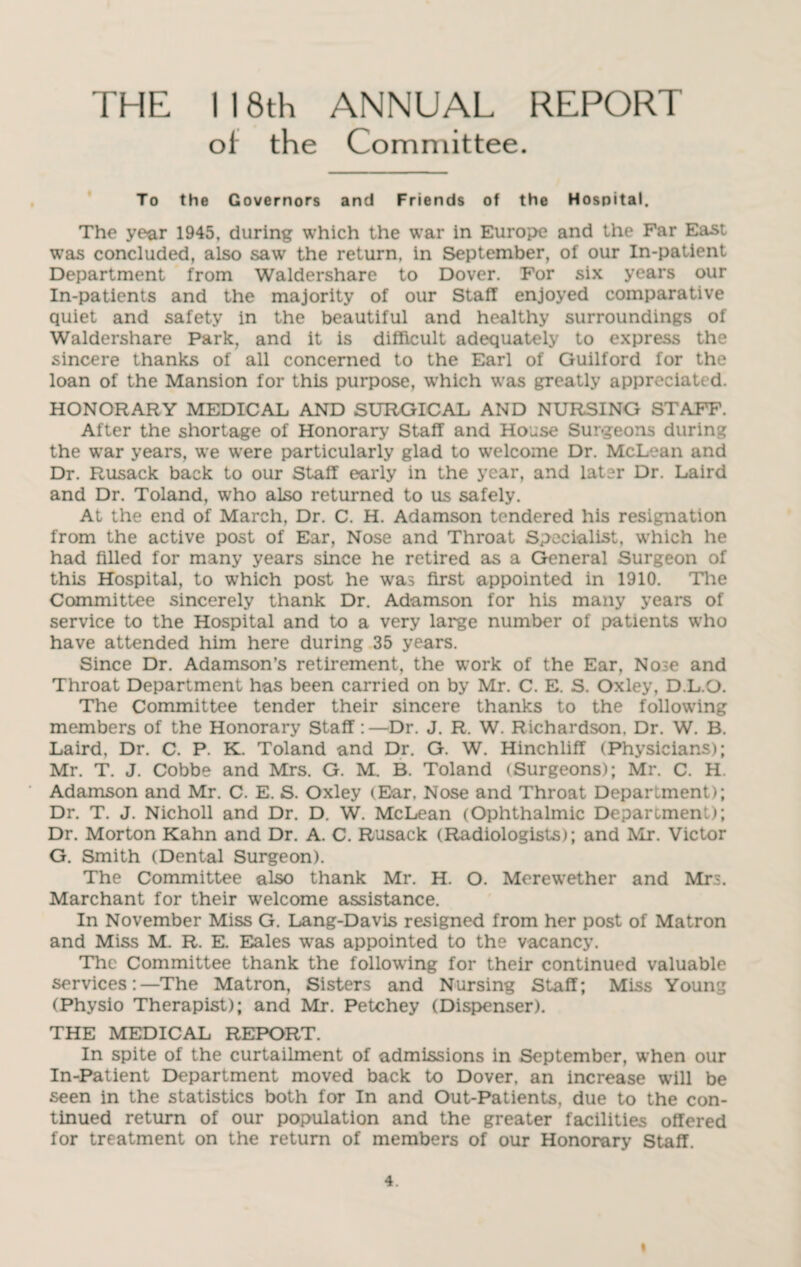 THE I 18th ANNUAL REPORT ol the Committee. To the Governors and Friends of the Hospital. The year 1945, during which the war in Europe and the Far East was concluded, also saw the return, in September, of our In-patient Department from Waldershare to Dover. For six years our In-patients and the majority of our Staff enjoyed comparative quiet and safety in the beautiful and healthy surroundings of Waldershare Park, and it is difficult adequately to express the sincere thanks of all concerned to the Earl of Guilford for the loan of the Mansion for this purpose, which was greatly appreciated. HONORARY MEDICAL AND SURGICAL AND NURSING STAFF. After the shortage of Honorary Staff and House Surgeons during the war years, we were particularly glad to welcome Dr. McLean and Dr. Rusack back to our Staff early in the year, and later Dr. Laird and Dr. Toland, who also returned to us safely. At the end of March, Dr. C. H. Adamson tendered his resignation from the active post of Ear, Nose and Throat Specialist, which he had filled for many years since he retired as a General Surgeon of this Hospital, to which post he was first appointed in 1910. The Committee sincerely thank Dr. Adamson for his many years of service to the Hospital and to a very large number of patients who have attended him here during 35 years. Since Dr. Adamson’s retirement, the work of the Ear, Nose and Throat Department has been carried on by Mr. C. E. S. Oxley, D.L.O. The Committee tender their sincere thanks to the following members of the Honorary Staff:—Dr. J. R. W. Richardson. Dr. W. B. Laird, Dr. C. P. K. Toland and Dr. G. W. Hinchliff (Physicians); Mr. T. J. Cobbe and Mrs. G. M. B. Toland (Surgeons); Mr. C. H Adamson and Mr. C. E. S. Oxley (Ear, Nose and Throat Deparlment); Dr. T. J. Nicholl and Dr. D. W. McLean (Ophthalmic Department); Dr. Morton Kahn and Dr. A. C. Rusack (Radiologists); and Mr. Victor G. Smith (Dental Surgeon). The Committee also thank Mr. H. O. Merewether and Mrs. Marchant for their welcome assistance. In November Miss G. Lang-Davis resigned from her post of Matron and Miss M. R. E. Eales was appointed to the vacancy. The Committee thank the following for their continued valuable services:—The Matron, Sisters and Nursing Staff; Miss Young (Physio Therapist); and Mr. Petchey (Dispenser). THE MEDICAL REPORT. In spite of the curtailment of admissions in September, when our In-Patient Department moved back to Dover, an increase will be seen in the statistics both for In and Out-Patients, due to the con¬ tinued return of our population and the greater facilities offered for treatment on the return of members of our Honorary Staff. 4. i