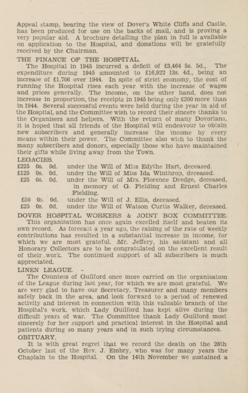 Appeal stamp, bearing the view of Dover’s White Clifts and Castle, has been produced for use on the backs of mail, and is proving a very popular aid. A brochure detailing the plan in full is available on application to the Hospital, and donations will be gratefully received by the Chairman. THE FINANCE OF THE HOSPITAL. The Hospital in 1945 incurred a deficit of £3,464 5s. 5d., The expenditure during 1945 amounted to £16,922 13s. 4d., being an increase of £1.706 over 1944. In spite of strict economy, the cost of running the Hospital rises each year with the increase of wages and prices generally. The income, on the other hand, does not increase in proportion, the receipts in 1945 being only £200 more than in 1944. Several successful events were held during the year in aid of the Hospital, and the Committee wish to record their sincere thanks to the Organisers and helpers. With the return of many Dovorians, it is hoped that all friends of the Hospital will endeavour to obtain new subscribers and generally increase the income by every means within their power. The Committee also wish to thank the many subscribers and donors, especially those who have maintained their gifts while living away from the Town. LEGACIES. £225 Os. Od. £125 Os. Od. £25 Os. Od. £50 Os. Od. £25 Os. Od. under the Will of Miss Edythe Hart, deceased, under the Will of Miss Ida Winthrop, deceased, under the Will of Mrs. Florence Dredge, deceased, in memory of G. Fielding and Ernest Charles Fielding. under the Will of J. Ellis, deceased. under the Will of Watson Curtis Walker, deceased. DOVER HOSPITAL WORKERS & JOINT BOX COMMITTEE. This organisation has once again excelled itself and beaten its own record. As forecast a year ago, the raising of the rate of weekly contributions has resulted in a substantial increase in income, for which we are most grateful. Mr. Jeffery, his assistant and all Honorary Collectors are to be congratulated on the excellent result of their work. The continued support of all subscribers is much appreciated. LINEN LEAGUE. - The Countess of Guilford once more carried on the organisation of the League during last year, for which we are most grateful. We are very glad to have our Secretary, Treasurer and many members safely back in the area, and look forward to a period of renewed activity and interest in connection with this valuable branch of the Hospital’s work, which Lady Guilford has kept alive during the difficult years of war. The Committee thank Lady Guilford most sincerely for her support and practical interest in the Hospital and patients during so many years and in such trying circumstances. OBITUARY. It is with great regret that we record the death on the 28th October last of the Rev. J. Embry, who was for many years the Chaplain to the Hospital. On the 14th November we sustained a