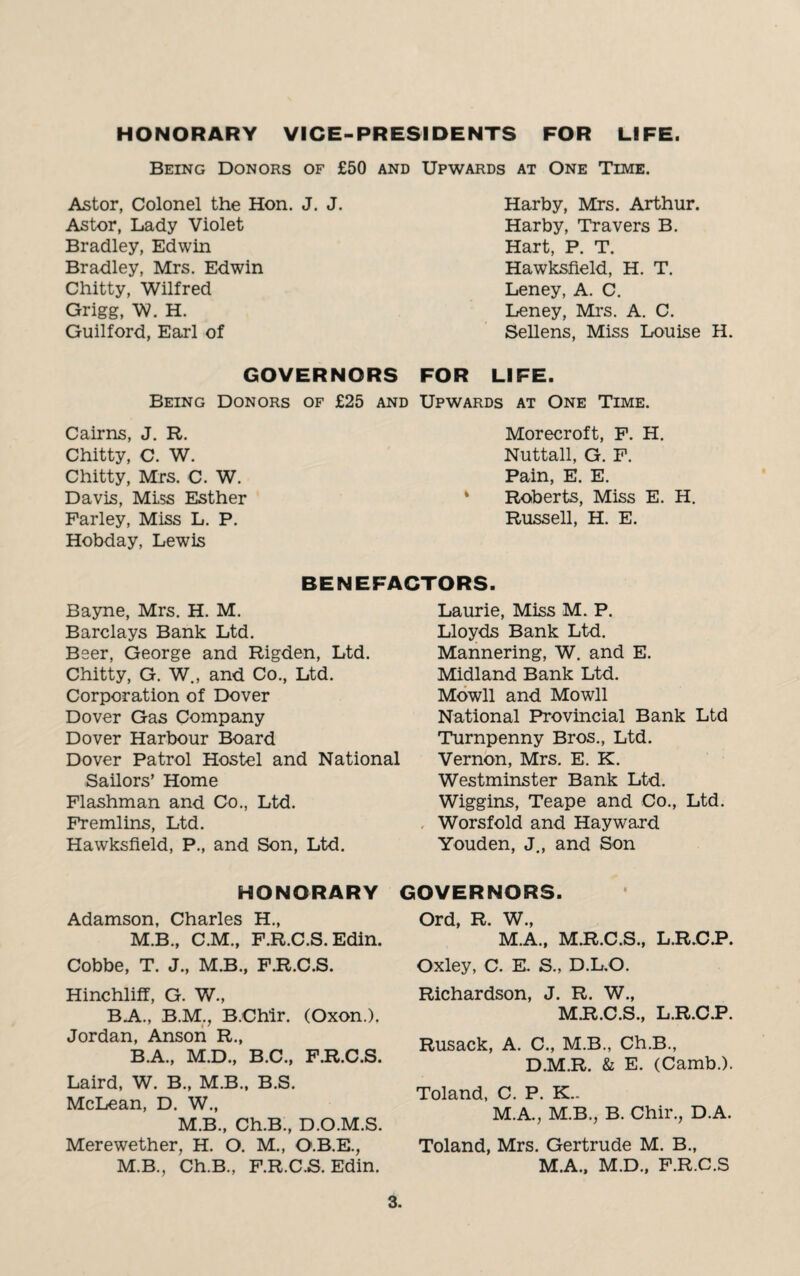 HONORARY VICE-PRESIDENTS FOR LIFE. Being Donors of £50 and Upwards at One Time. Astor, Colonel the Hon. J. J. Astor, Lady Violet Bradley, Edwin Bradley, Mrs. Edwin Chitty, Wilfred Grigg, W. H. Guilford, Earl of GOVERNORS Being Donors of £25 and Cairns, J. R. Chitty, C. W. Chitty, Mrs. C. W. Davis, Mlss Esther Parley, Miss L. P. Hobday, Lewis Harby, Mrs. Arthur. Harby, Travers B. Hart, P. T. Hawksfield, H. T. Leney, A. C. Leney, Mrs. A. C. Sellens, Miss Louise H. FOR LIFE. Upwards at One Time. Morecroft, F. H. Nuttall, G. F. Pain, E. E. * Roberts, Miss E. H. Russell, H. E. BENEFACTORS. Bayne, Mrs. H. M. Barclays Bank Ltd. Beer, George and Rigden, Ltd. Chitty, G. W., and Co., Ltd. Corporation of Dover Dover Gas Company Dover Harbour Board Dover Patrol Hostel and National Sailors’ Home Flashman and Co., Ltd. Fremlins, Ltd. Hawksfield, P., and Son, Ltd. Laurie, Miss M. P. Lloyds Bank Ltd. Mannering, W. and E. Midland Bank Ltd. Mowll and Mowll National Provincial Bank Ltd Turnpenny Bros., Ltd. Vernon, Mrs. E. K. Westminster Bank Ltd. Wiggins, Teape and Co., Ltd. Worsfold and Hayward Youden, J., and Son HONORARY Adamson, Charles H., M.B., C.M., F.R.C.S. Edin. Cobbe, T. J., M.B., F.R.C.S. Hinchliff, G. W., BA, B.M., B.Chlr. (Oxon.). Jordan, Anson R., B.A., M.D., B.C., F.R.C.S. Laird, W. B., M.B., B.S. McLean, D. W., M.B., Ch.B., D.O.M.S. Merewether, H. O. M., O.B.E., M.B., Ch.B., F.R.C.S. Edin. GOVERNORS. Ord, R. W., M.A., M.R.C.S., L.R.C.P. Oxley, C. E. S., D.L.O. Richardson, J. R. W., M.R.C.S., L.R.C.P. Rusack, A. C., M.B., Ch.B., D.M.R. & E. (Camb.). Toland, C. P. K.. M.A., M.B., B. Chir., D.A. Toland, Mrs. Gertrude M. B., M.A., M.D., F.R.C.S