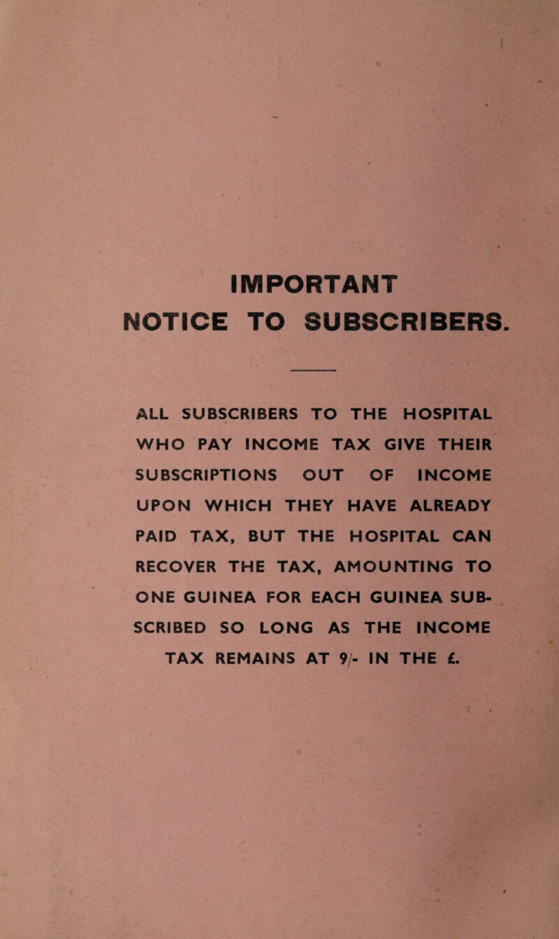 IMPORTANT NOTICE TO SUBSCRIBERS ALL SUBSCRIBERS TO THE HOSPITAL WHO PAY INCOME TAX GIVE THEIR SUBSCRIPTIONS OUT OF INCOME UPON WHICH THEY HAVE ALREADY PAID TAX, BUT THE HOSPITAL CAN RECOVER THE TAX, AMOUNTING TO ONE GUINEA FOR EACH GUINEA SUB¬ SCRIBED SO LONG AS THE INCOME TAX REMAINS AT 9/- IN THE £.