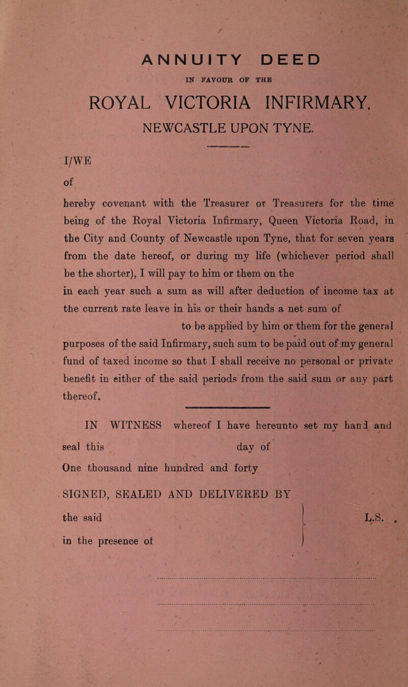 / ANNUITY DEED IN FAVOUR OF THE ROYAL VICTORIA INFIRMARY, NEWCASTLE UPON TYNE. I/WE of hereby covenant with the Treasurer or Treasurers for the time being of the Royal Victoria Infirmary, Queen Victoria Road, in the City and County of Newcastle upon Tyne, that for seven years from the date hereof, or during my life (whichever period shall be the shorter), I will pay to him or them on the in each year such a sum as will after deduction of income tax at the current rate leave in his or their hands a net sum of to be applied by him or them for the general purposes of the said Infirmary, such sum to be paid out of my general fund of taxed income so that I shall receive no personal or private benefit in either of the said periods from the said sum or any part thereof. IN WITNESS whereof I have hereunto set my hand and seal this day of One thousand nine hundred and forty SIGNED, SEALED AND DELIVERED BY ) the said in the presence of L.S. .