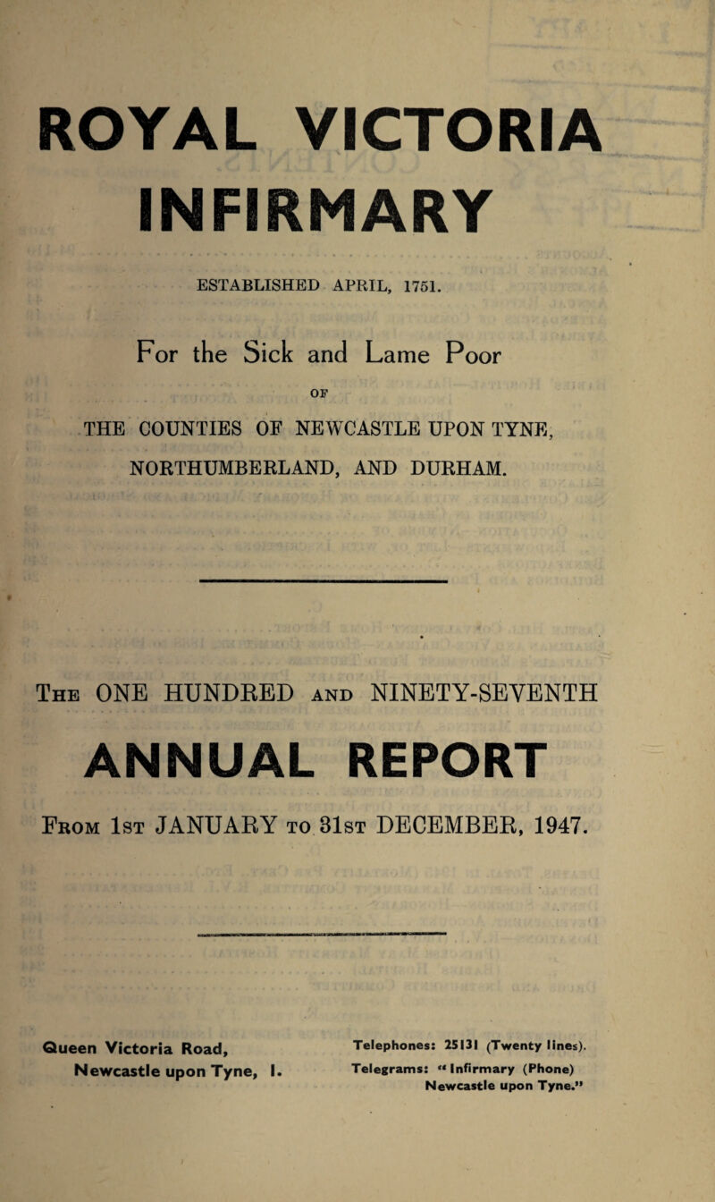 ROYAL VICTORIA INFIRMARY ESTABLISHED APRIL, 1751. For the Sick and Lame Poor OF THE COUNTIES OF NEWCASTLE UPON TYNE, NORTHUMBERLAND, AND DURHAM. The ONE HUNDRED and NINETY-SEVENTH ANNUAL REPORT From 1st JANUARY to 81st DECEMBER, 1947. Queen Victoria Road, Telephones: 25131 (Twenty lines). Newcastle upon Tyne, I. Telegrams: “ Infirmary (Phone) Newcastle upon Tyne.”