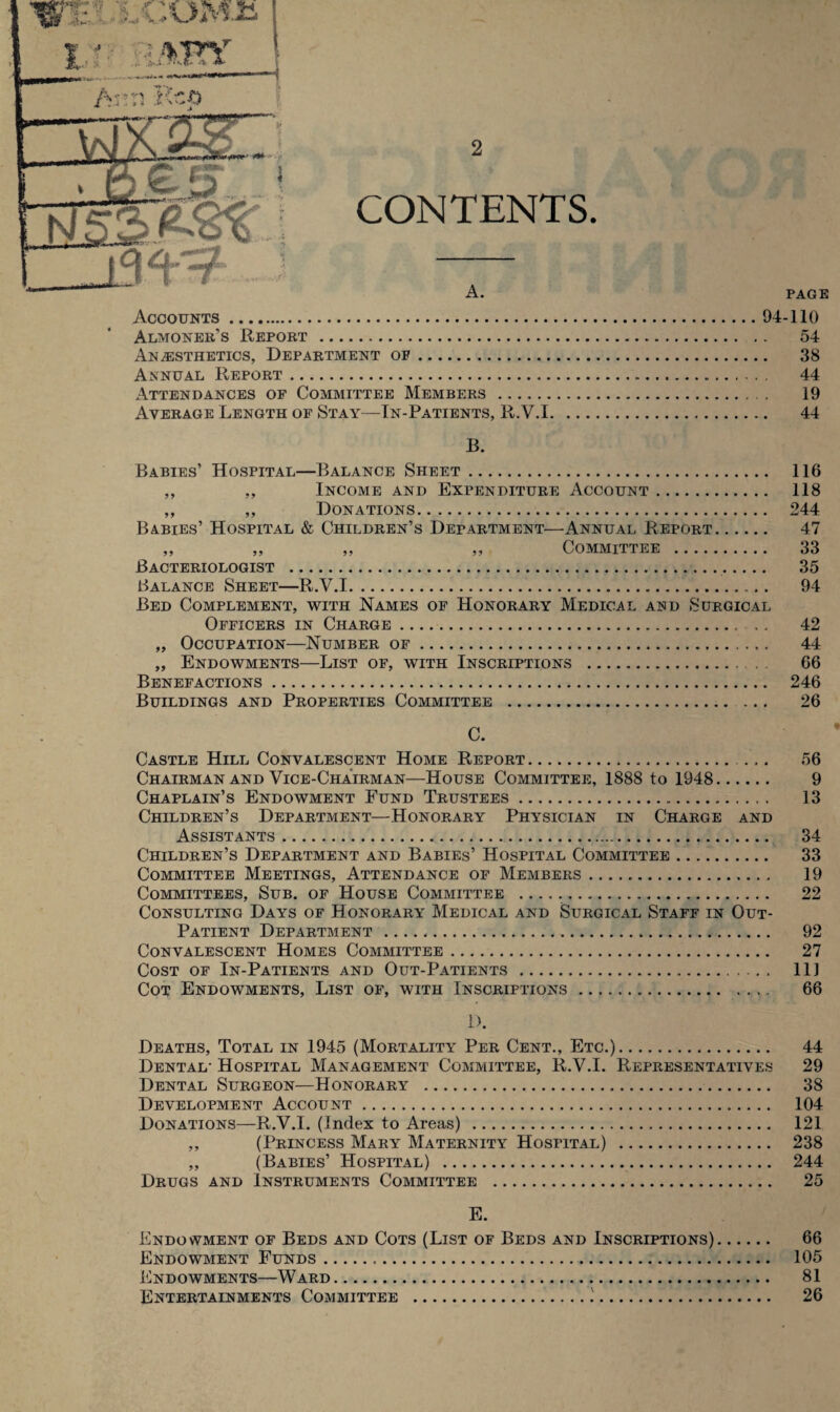 CONTENTS. A. PAGE Accounts.94-110 Almoner’s Report . 54 Anaesthetics, Department of. 38 Annual Report. 44 Attendances of Committee Members . 19 Average Length of Stay—In-Patients, R.V.1. 44 B. Babies’ Hospital—Balance Sheet. 116 ,, ,, Income and Expenditure Account. 118 ,, „ Donations. 244 Babies’ Hospital & Children’s Department—Annual Report. 47 ,, „ „ ,, Committee . 33 Bacteriologist . 35 Balance Sheet—R.V.1. 94 Bed Complement, with Names of Honorary Medical and Surgical Officers in Charge. 42 ,, Occupation—Number of. 44 „ Endowments—List of, with Inscriptions . 66 Benefactions. 246 Buildings and Properties Committee . 26 C. Castle Hill Convalescent Home Report. 56 Chairman and Vice-Chairman—House Committee, 1888 to 1948. 9 Chaplain’s Endowment Fund Trustees. 13 Children’s Department—Honorary Physician in Charge and Assistants. 34 Children’s Department and Babies’ Hospital Committee. 33 Committee Meetings, Attendance of Members. 19 Committees, Sub. of House Committee . 22 Consulting Days of Honorary Medical and Surgical Staff in Out- Patient Department . 92 Convalescent Homes Committee. 27 Cost of In-Patients and Out-Patients. Ill Cot Endowments, List of, with Inscriptions. 66 D. Deaths, Total in 1945 (Mortality Per Cent., Etc.). 44 Dental- Hospital Management Committee, R.V.I. Representatives 29 Dental Surgeon—Honorary . 38 Development Account. 104 Donations—R.V.I. (Index to Areas) . 121 „ (Princess Mary Maternity Hospital) . 238 ,, (Babies’ Hospital) . 244 Drugs and Instruments Committee . 25 E. Endowment of Beds and Cots (List of Beds and Inscriptions). 66 Endowment Funds.. 105 Endowments—Ward. 81 Entertainments Committee .!. 26