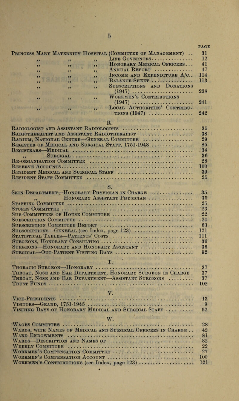 PAGE Princess Mary Maternity Hospital (Committee of Management) .. 31 ,, ,, ,, Life Governors. 12 ,, ,, ,, Honorary Medical Officers ... 41 ,, ,, ,, Anneal Report . 47 ,, ,, ,, Income and Expenditure A/c.. 114 ,, ,, ,, Balance Sheet. 113 ,, ,, ,, Subscriptions and Donations (1947). 238 „ ,, ,, Workmen’s Contributions (1947). 241 ,, ,, ,, Local Authorities’ Contribu¬ tions (1947) . 242 R. Radiologist and Assistant Radiologists . Radiotherapist and Assistant Radiotherapist .. . Radium, National Centre—’General Committee .. Register of Medical and Surgical Staff, 1751-1948 Registrars—-Medical . ,, SURCIGAL. Re-organisation Committee . Reserve Accounts. Resident Medical and Surgical Staff .. Resident Staff Committee .. S. Skin Department-Honorary Physician in Charge . 35 ,, Honorary Assistant Physician... 35 Staffing Committee. 25 Stores Committee. 23 Sub-Committees of House Committee. 22 Subscription Committee . 24 Subscription Committee Report . 63 Subscriptions—General (see Index, page 123) . 121 Statistical Tables—Patients’Costs . Ill Surgeons, Honorary Consulting. 36 Surgeons—-Honorary and Honorary Assistant. 36 Surgical—Out-Patient Visiting Days. 92 35 38 29 85 , 34 36 28 100 39 25 T. Thoracic Surgeon—Honorary. 37 Throat, Nose and Ear Department, Honorary Surgeon in Charge 37 Throat, Nose and Ear Department—Assistant Surgeons . 37 Trust Funds. 102 V. Vice-Presidents . 13 Visitors—Grand, 1751-1945 . 9 Visiting Days of Honorary Medical and Surgical Staff. 92 W. Wages Committee. 28 Wards, with Names of Medical and Surgical Officers in Charge .. 42 Ward Endowments . 81 Wards—Description and Names of . 82 Weekly Committee . 22 Workmen’s Compensation Committee. 27 Workmen’s Compensation Account. 100 Workmen’s Contributions (see Index, page 123). 121 •