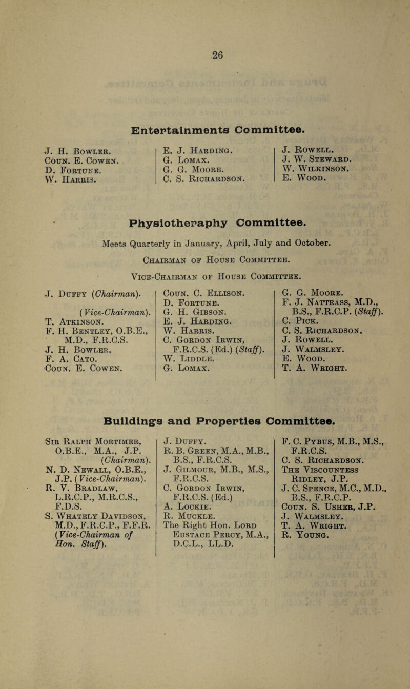 Entertainments Committee. J. H. Bowler. Coun. E. Cowen. D. Fortune. W. Harris. E. J. Harding. G. Lomax. G. G. Moore. C. S. Richardson. J. Rowell. J. W. Steward. W. Wilkinson. E. Wood. Physiotheraphy Committee. Meets Quarterly in January, April, July and October. Chairman of House Committee. Vice-Chairman of House Committee. J. Duffy {Chairman). (Vice-Chairman). T. Atkinson. F. H. Bentley, O.B.E., M.D., F.R.C.S, J. H. Bowler. F. A. Cato. Coun. E. Cowen. Coun. C. Ellison. D. Fortune. G. H. Gibson. E. J. Harding. W. Harris. C. Gordon Irwin, F.R.C.S. (Ed.) (Staff). W. Liddle. G. Lomax. G. G. Moore. F. J. Nattrass, M.D., B.S., F.R.C.P. (Staff). C. Pick. C. S. Richardson. J. Rowell. J. Walmsley. E. Wood. T. A. Wright. Buildings and Properties Committee. Sir Ralph Mortimer, O.B.E., M.A., J.P. (Chairman). N. D. Newall, O.B.E., J.P. (Vice-Chairman). R. V. Bradlaw, L. R.C.P., M.R.C.S., F.D.S. S. Whately Davidson, M. D., F.R.C.P., F.F.R. Hon. Staff). J. Duffy. R. B. Green, M.A., M.B., B.S., F.R.C.S. J. Gilmour, M.B., M.S., F.R.C.S. C. Gordon Irwin, F.R.C.S. (Ed.) A. Lockie. R. Muckle. The Right Hon. Lord D.C.L., LL.D. F. C. Pybus, M.B., M.S., F.R.C.S. C. S. Richardson. The Viscountess Ridley, J.P. J. C. Spence, M.C., M.D., B.S., F.R.C.P. Coun. S. Usher, J.P. J. Walmsley. T. A. Wright.
