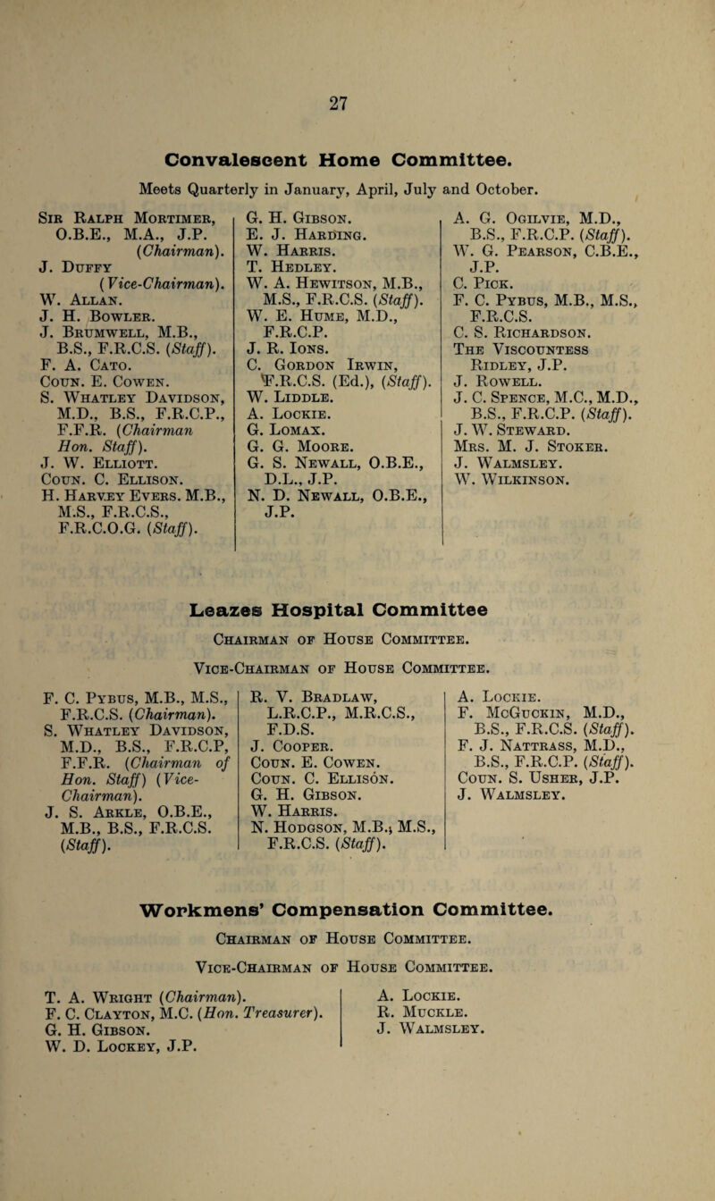 Convalescent Home Committee. Meets Quarterly in January, April, July and October. Sir Ralph Mortimer, O.B.E., M.A., J.P. (Chairman). J. Duffy (Vice-Chairman). W. Allan. J. H. Bowler. J. Brumwell, M.B., B.S., F.R.C.S. (Staff). F. A. Cato. Coun. E. Cowen. S. Whatley Davidson, M.D., B.S., F.R.C.P., F.F.R. (Chairman Hon. Staff). J. W. Elliott. Coun. C. Ellison. H. Harvey Evers. M.B., M.S., F.R.C.S., F.R.C.O.G. (Staff). G. H. Gibson. E. J. HarUing. W. Harris. T. Hedley. W. A. Hewitson, M.B., M.S., F.R.C.S. (Staff). W. E. Hume, M.D., F.R.C.P. J. R. Ions. C. Gordon Irwin, 'F.R.C.S. (Ed.), (Staff). W. Liddle. A. Lockie. G. Lomax. G. G. Moore. G. S. Newall, O.B.E., D.L., J.P. N. D. Newall, O.B.E., J.P. A. G. Ogilvie, M.D., B.S., F.R.C.P. (Staff). W. G. Pearson, C.B.E., J.P. C. Pick. F. C. Pybus, M.B., M.S., F.R.C.S. C. S. Richardson. The Viscountess Ridley, J.P. J. Rowell. J. C. Spence, M.C., M.D., B.S., F.R.C.P. (Staff). J. W. Steward. Mrs. M. J. Stoker. J. Walmsley. W. Wilkinson. Leazes Hospital Committee Chairman of House Committee. Vice-Chairman of House Committee. F. C. Pybus, M.B., M.S., F.R.C.S. (Chairman). S. Whatley Davidson, M.D., B.S., F.R.C.P, F.F.R. (Chairman of Hon. Staff) (Vice- Chairman). J. S. Arkle, O.B.E., M.B., B.S., F.R.C.S. (Staff). R. V. Bradlaw, L.R.C.P., M.R.C.S., F.D.S. J. Cooper. Coun. E. Cowen. Coun. C. Ellison. G. H. Gibson. W. Harris. N. Hodgson, M.B.* M.S., F.R.C.S. (Staff). A. Lockie. F. McGuckin, M.D., B.S., F.R.C.S. (Staff). F. J. Nattrass, M.D., B.S., F.R.C.P. (Staff). Coun. S. Usher, J.P. J. Walmsley. Workmens’ Compensation Committee. Chairman of House Committee. Vice-Chairman of House Committee. T. A. Wright (Chairman). F. C. Clayton, M.C. (Hon. Treasurer). G. H. Gibson. W. D. Lockey, J.P. A. Lockie. R. Muckle. J. Walmsley.