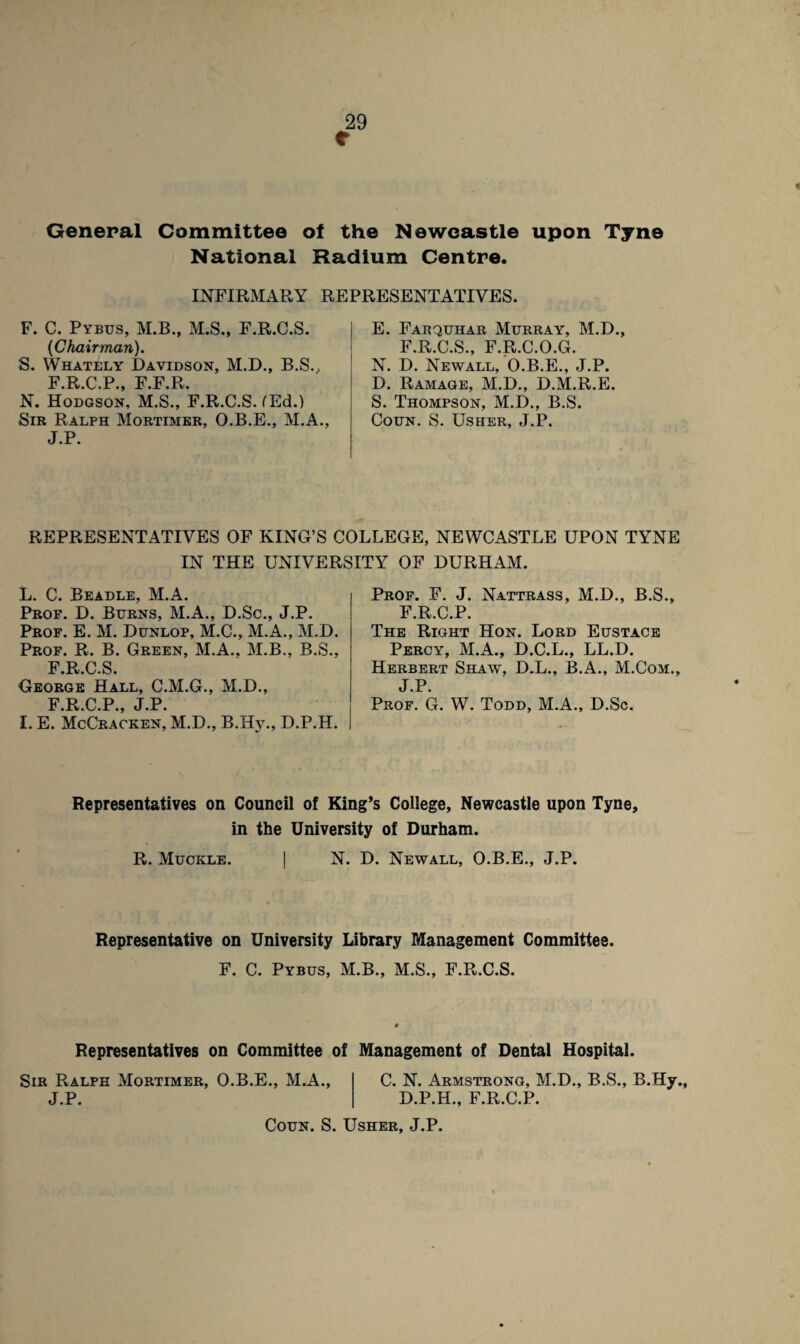 e General Committee of the Newcastle upon Tyne National Radium Centre. INFIRMARY REPRESENTATIVES. F. C. Pybus, M.B., M.S., F.R.C.S. {Chairman). S. Whately Davidson, M.D., B.S., F.R.C.P., F.F.R. N. Hodgson. M.S., F.R.C.S. fEd.) Sir Ralph Mortimer, O.B.E., M.A., J.P. E. Farquhar Murray, M.D., F.R.C.S., F.R.C.O.G. N. D. Newall, O.B.E., J.P. D. Ramage, M.D., D.M.R.E. S. Thompson, M.D., B.S. Coun. S. Usher, J.P. REPRESENTATIVES OF KING’S COLLEGE, NEWCASTLE UPON TYNE IN THE UNIVERSITY OF DURHAM. L. C. Beadle, M.A. Prof. D. Burns, M.A., D.Sc., J.P. Prof. E. M. Dunlop, M.C., M.A., M.D. Prof. R. B. Green, M.A., M.B., B.S., F.R.C.S. George Hall, C.M.G., M.D., FRCP J P I. E. McCracken, M.D., B.Hy., D.P.H. Prof. F. J. Nattrass, M.D., B.S., F.R.C.P. The Right Hon. Lord Eustace Percy, M.A., D.C.L., LL.D. Herbert Shaw, D.L., B.A., M.Com., J.P. Prof. G. W. Todd, M.A., D.Sc. Representatives on Council of King’s College, Newcastle upon Tyne, in the University of Durham. R. Muckle. | N. D. Newall, O.B.E., J.P. Representative on University Library Management Committee. F. C. Pybus, M.B., M.S., F.R.C.S. Representatives on Committee of Management of Dental Hospital. Sir Ralph Mortimer, O.B.E., M.A., J.P. C. N. Armstrong, M.D., B.S., B.Hy., D.P.H., F.R.C.P. Coun. S. Usher, J.P.