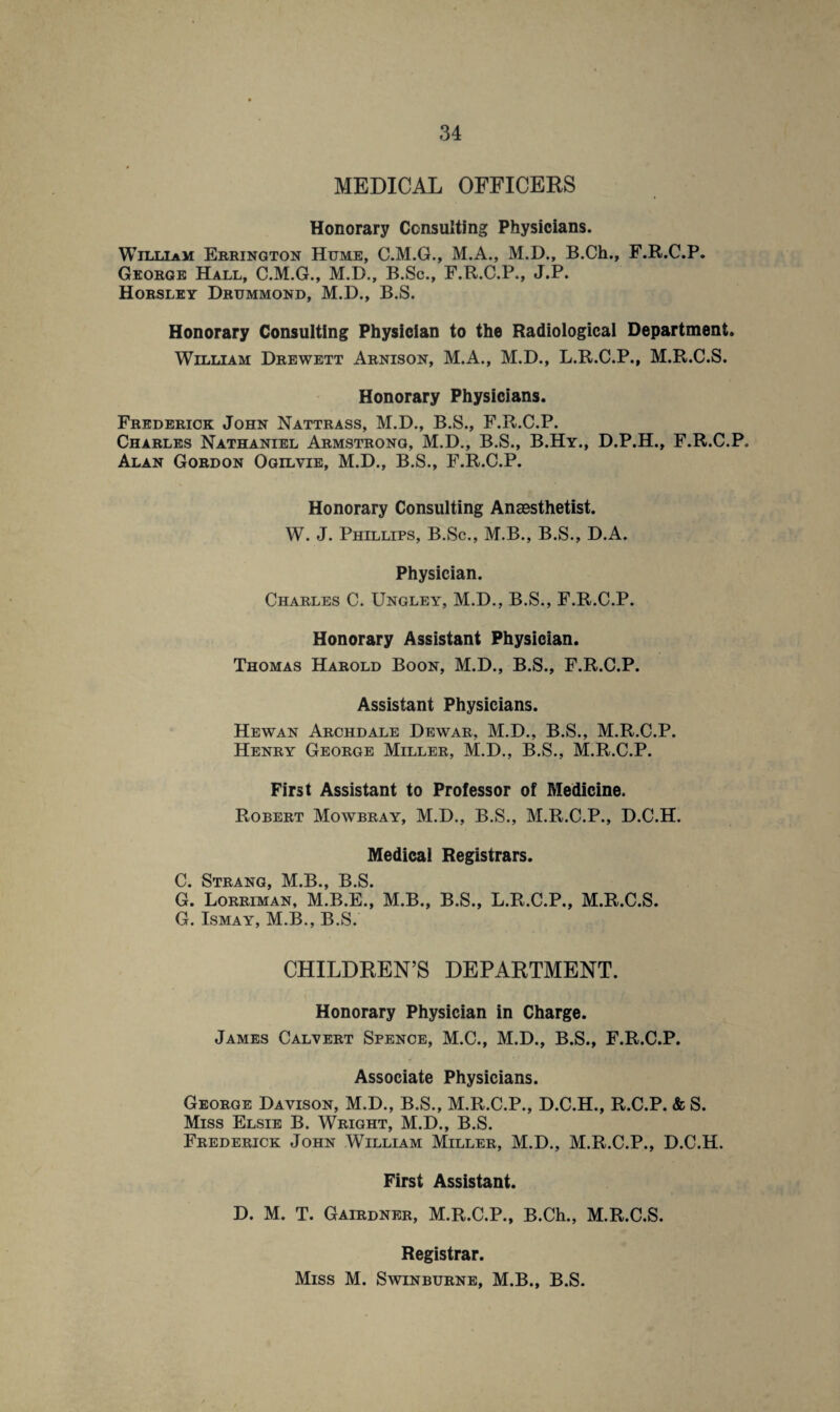 MEDICAL OFFICERS Honorary Consulting Physicians. William Errington Hume, C.M.G., M.A., M.D., B.Ch., F.R.C.P. George Hall, C.M.G., M.D., B.Sc., F.R.C.P., J.P. Horsley Drummond, M.D., B.S. Honorary Consulting Physician to the Radiological Department. William Drewett Arnison, M.A., M.D., L.R.C.P., M.R.C.S. Honorary Physicians. Frederick John Nattrass, M.D., B.S., F.R.C.P. Charles Nathaniel Armstrong, M.D., B.S., B.Hy., D.P.H., F.R.C.P. Alan Gordon Ogilvie, M.D., B.S., F.R.C.P. Honorary Consulting Anaesthetist. W. J. Phillips, B.Sc., M.B., B.S., D.A. Physician. Charles C. Ungley, M.D., B.S., F.R.C.P. Honorary Assistant Physician. Thomas Harold Boon, M.D., B.S., F.R.C.P. Assistant Physicians. Hewan Archdale Dewar, M.D., B.S., M.R.C.P. Henry George Miller, M.D., B.S., M.R.C.P. First Assistant to Professor of Medicine. Robert Mowbray, M.D., B.S., M.R.C.P., D.C.H. Medical Registrars. C. Strang, M.B., B.S. G. Lorriman, M.B.E., M.B., B.S., L.R.C.P., M.R.C.S. G. Ismay, M.B., B.S. CHILDREN’S DEPARTMENT. Honorary Physician in Charge. James Calvert Spence, M.C., M.D., B.S., F.R.C.P. Associate Physicians. George Davison, M.D., B.S., M.R.C.P., D.C.H., R.C.P. & S. Miss Elsie B. Wright, M.D., B.S. Frederick John William Miller, M.D., M.R.C.P., D.C.H. First Assistant. D. M. T. Gairdner, M.R.C.P., B.Ch., M.R.C.S. Registrar. Miss M. Swinburne, M.B., B.S.